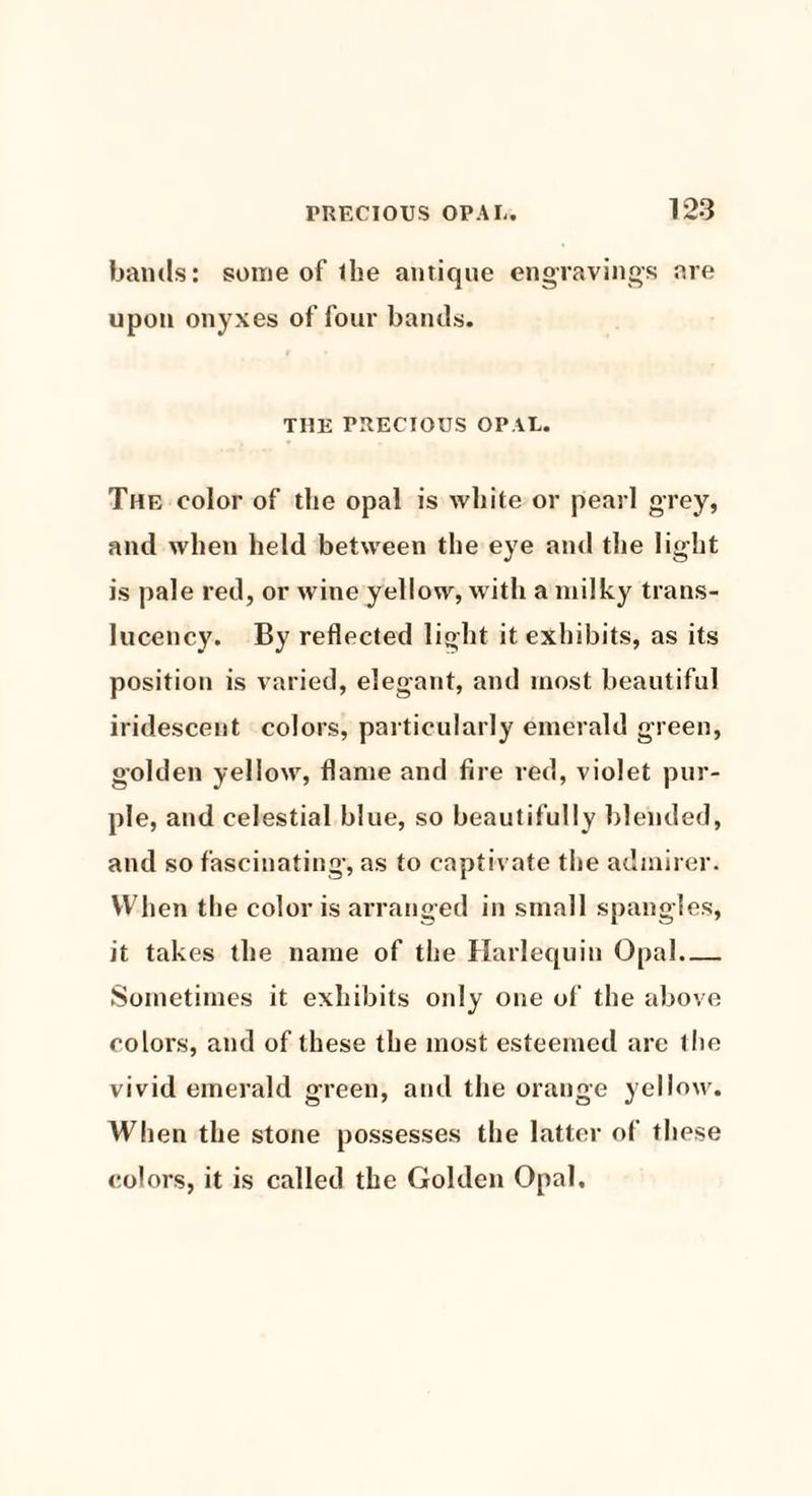 bands: some of the antique engravings are upon onyxes of four bands. THE PRECIOUS OPAL. The color of the opal is white or pearl grey, and when held between the eye and the light is pale red, or wine yellow, with a milky trans- lucency. By reflected light it exhibits, as its position is varied, elegant, and most beautiful iridescent colors, particularly emerald green, golden yellow, flame and fire red, violet pur¬ ple, and celestial blue, so beautifully blended, and so fascinating, as to captivate the admirer. When the color is arranged in small spangles, it takes the name of the Harlequin Opal- Sometimes it exhibits only one of the above colors, and of these the most esteemed are the vivid emerald green, and the orange yellow. When the stone possesses the latter of these colors, it is called the Golden Opal.