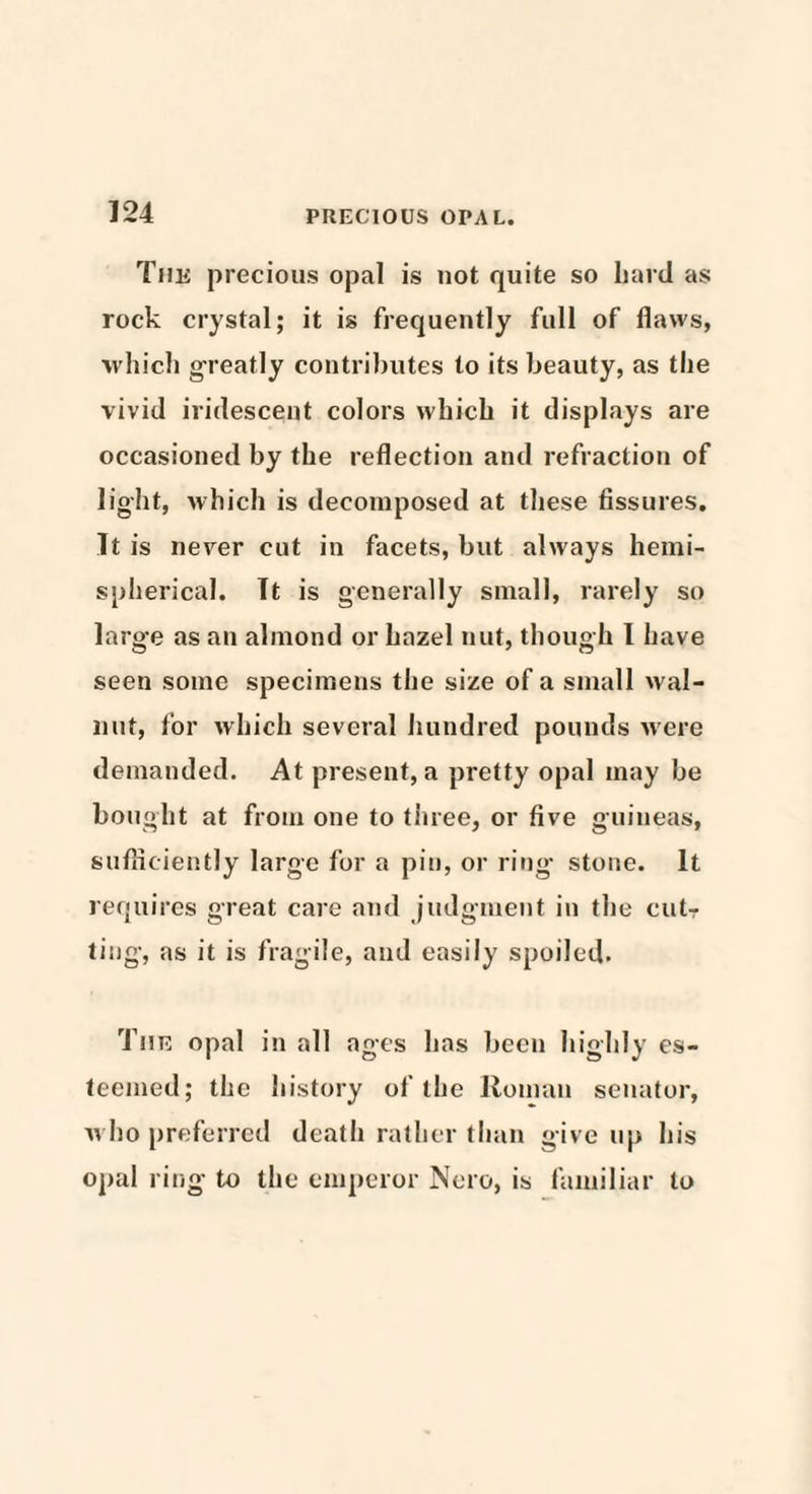 The precious opal is not quite so Lard as rock crystal; it is frequently full of flaws, which greatly contributes to its beauty, as the vivid iridescent colors which it displays are occasioned by the reflection and refraction of light, which is decomposed at these fissures. It is never cut in facets, but always hemi¬ spherical. It is generally small, rarely so large as an almond or hazel nut, though I have seen some specimens the size of a small wal¬ nut, for which several hundred pounds were demanded. At present, a pretty opal may be bought at from one to three, or five guineas, sufficiently large for a pin, or ring stone. It requires great care and judgment in the cutr ting, as it is fragile, and easily spoiled. The opal in all ages has been highly es¬ teemed; the history of the Roman senator, who preferred death rather than give up his opal ring to the emperor Nero, is familiar to