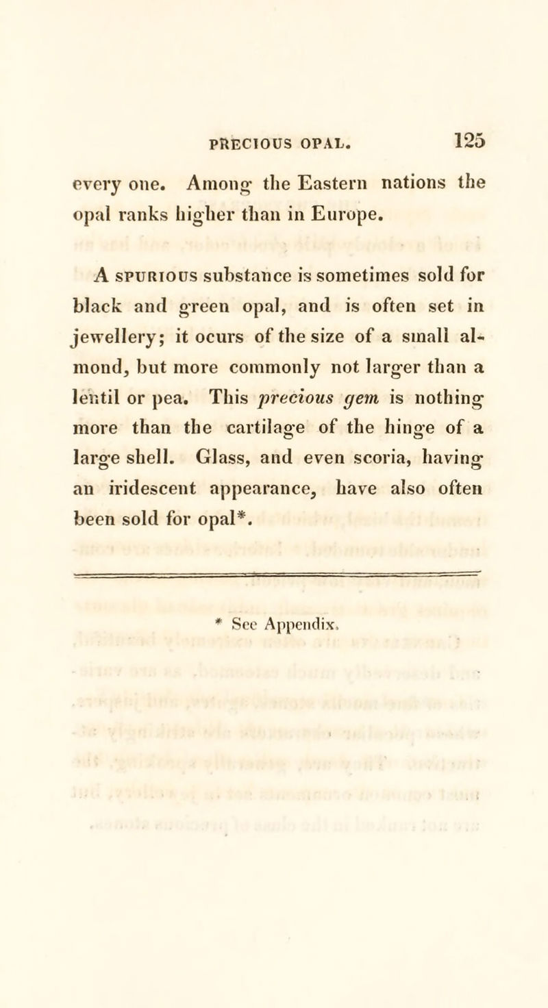 every one. Among1 the Eastern nations the opal ranks higher than in Europe. A spurious substance is sometimes sold for black and green opal, and is often set in jewellery; it ocurs of the size of a small al¬ mond, but more commonly not larger than a lentil or pea. This precious gem is nothing more than the cartilage of the hinge of a larg’e shell. Glass, and even scoria, having- O 7 7 an iridescent appearance, have also often been sold for opal*. * See Appendix,