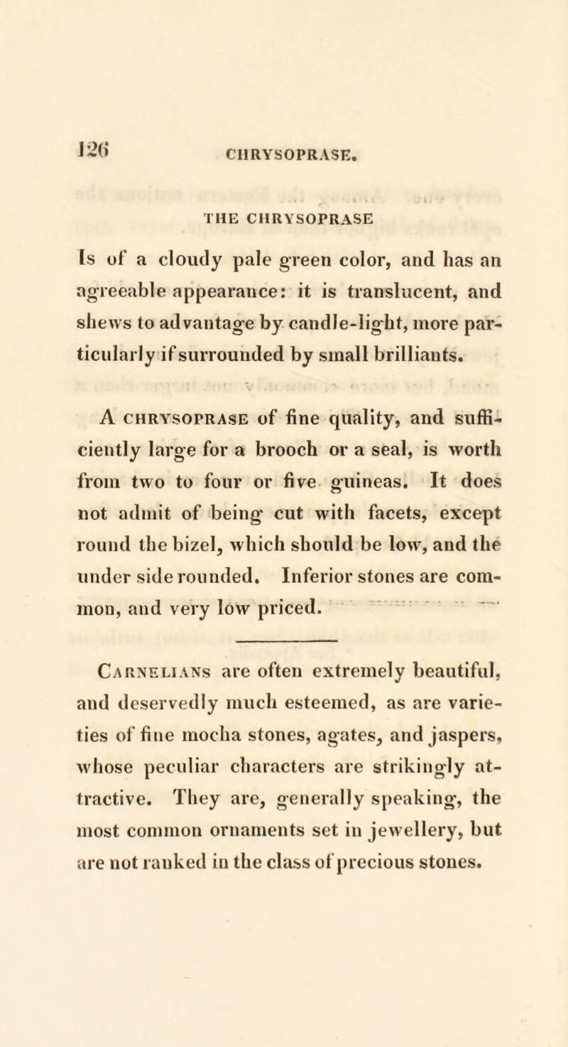 CHRYSOPRASE. m THE CHRYSOPRASE [s of a cloudy pale green color, and has an agreeable appearance: it is translucent, and shews to advantage by candle-light, more par¬ ticularly if surrounded by small brilliauts. A chrysoprase of fine quality, and suffi¬ ciently large for a brooch or a seal, is worth from two to four or five guineas. It does not admit of being cut with facets, except round the bizel, which should be low, and the under side rounded. Inferior stones are com¬ mon, and very low priced. Carnelians are often extremely beautiful, and deservedly much esteemed, as are varie¬ ties of fine mocha stones, agates, and jaspers, whose peculiar characters are strikingly at¬ tractive. They are, generally speaking, the most common ornaments set in jewellery, but are not ranked in the class of precious stones.