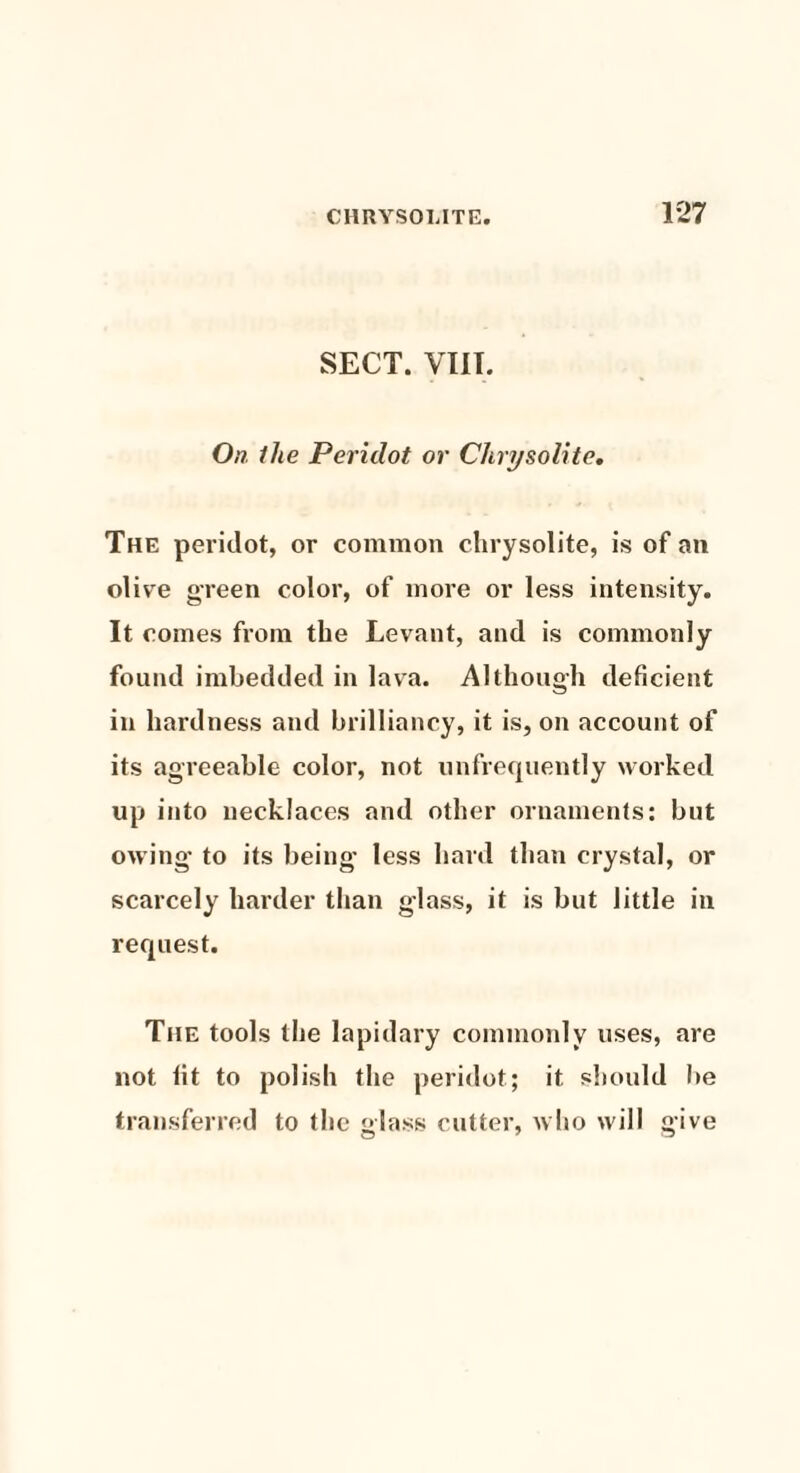 SECT. VIII. On the Peridot or Chrysolite. The peridot, or common chrysolite, is of an olive green color, of more or less intensity. It comes from the Levant, and is commonly found imbedded in lava. Although deficient in hardness and brilliancy, it is, on account of its agreeable color, not unfrequently worked up into necklaces and other ornaments: but owing to its being less hard than crystal, or scarcely harder than glass, it is but little in request. The tools the lapidary commonly uses, are not lit to polish the peridot; it should be transferred to the glass cutter, who will give