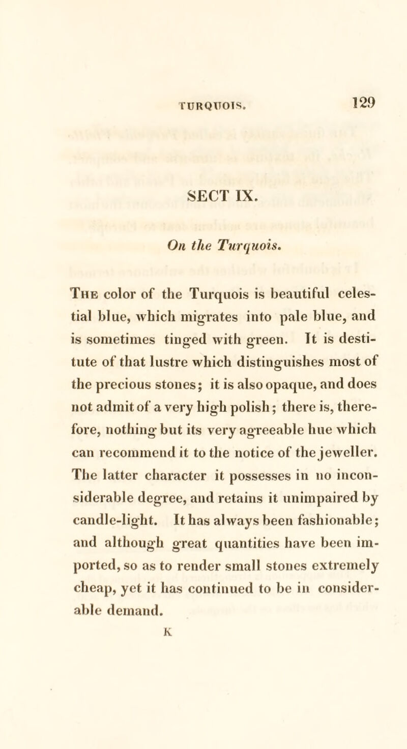 SECT IX. On the Turquois. The color of the Turquois is beautiful celes¬ tial blue, which migrates into pale blue, and is sometimes tinged with green. It is desti¬ tute of that lustre which distinguishes most of the precious stones; it is also opaque, and does not admit of a very high polish; there is, there¬ fore, nothing but its very agreeable hue which can recommend it to the notice of the jeweller. The latter character it possesses in no incon¬ siderable degree, and retains it unimpaired by candle-light. It has always been fashionable; and although great quantities have been im¬ ported, so as to render small stones extremely cheap, yet it has continued to be in consider¬ able demand. K