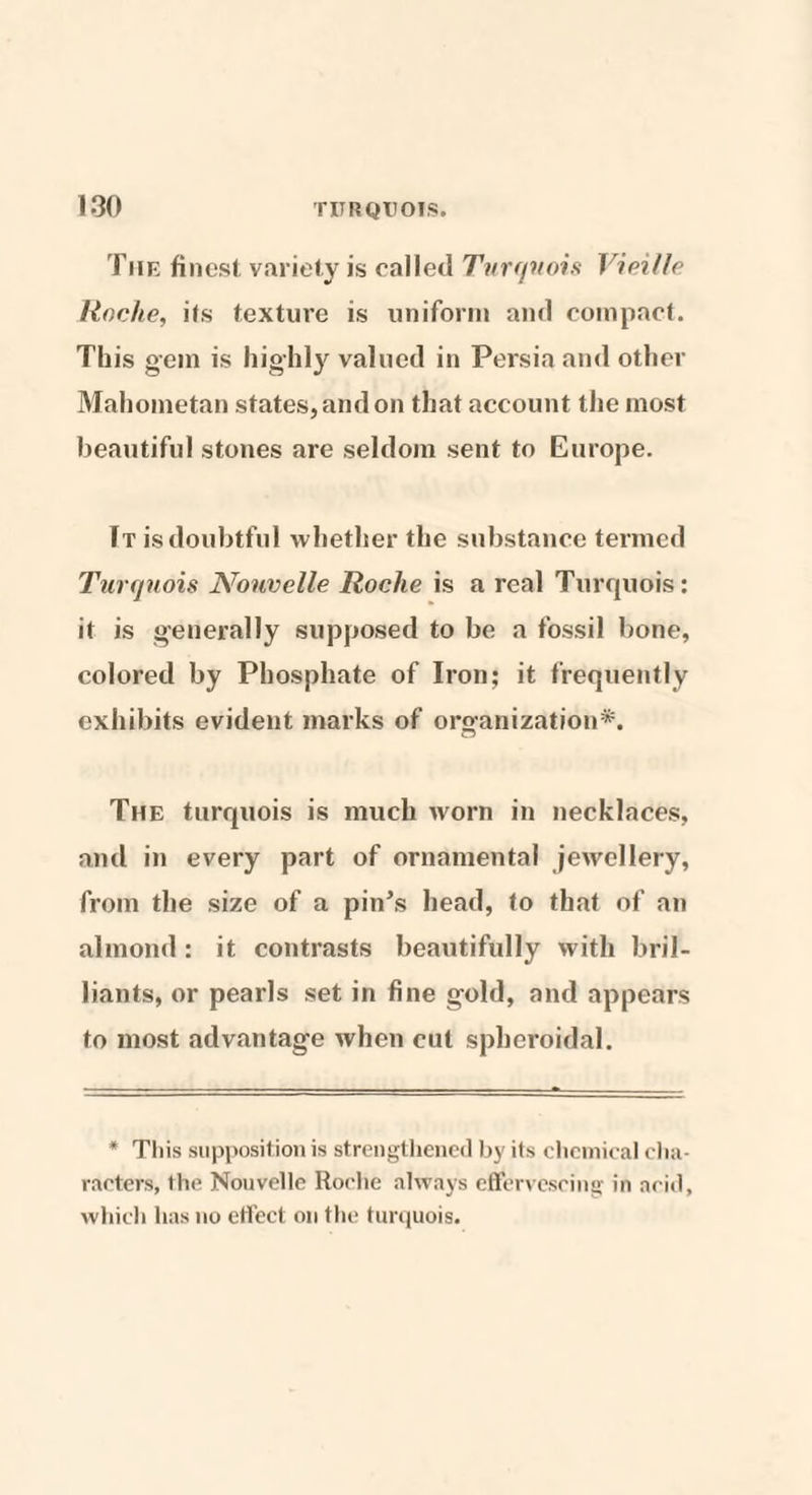 The finest variety is called Turquois Vieille Roche, its texture is uniform and compact. This gem is highly valued in Persia and other Mahometan states, and on that account the most beautiful stones are seldom sent to Europe. It is doubtful whether the substance termed Turquois Nonvelle Roche is a real Turquois: it is generally supposed to be a fossil bone, colored by Phosphate of Iron; it frequently exhibits evident marks of organization*. The turquois is much worn in necklaces, and in every part of ornamental jewellery, from the size of a pin’s head, to that of an almond: it contrasts beautifully with bril¬ liants, or pearls set in fine gold, and appears to most advantage when cut spheroidal. * This supposition is strengthened by its chemical cha¬ racters, the Nouvelle Roche always effervescing in acid, which has no effect on the turquois.