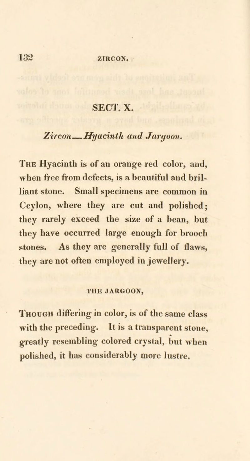 SECT. X. Zircon_Hyacinth and Jargoon. The Hyacinth is of an orange red color, and, when free from defects, is a beautiful and bril¬ liant stone. Small specimens are common in Ceylon, where they are cut and polished; they rarely exceed the size of a bean, but they have occurred large enough for brooch stones. As they are generally full of flaws, they are not often employed in jewellery. THE JARGOON, Though differing in color, is of the same class with the preceding. It is a transparent stone, greatly resembling colored crystal, but when polished, it has considerably more lustre.
