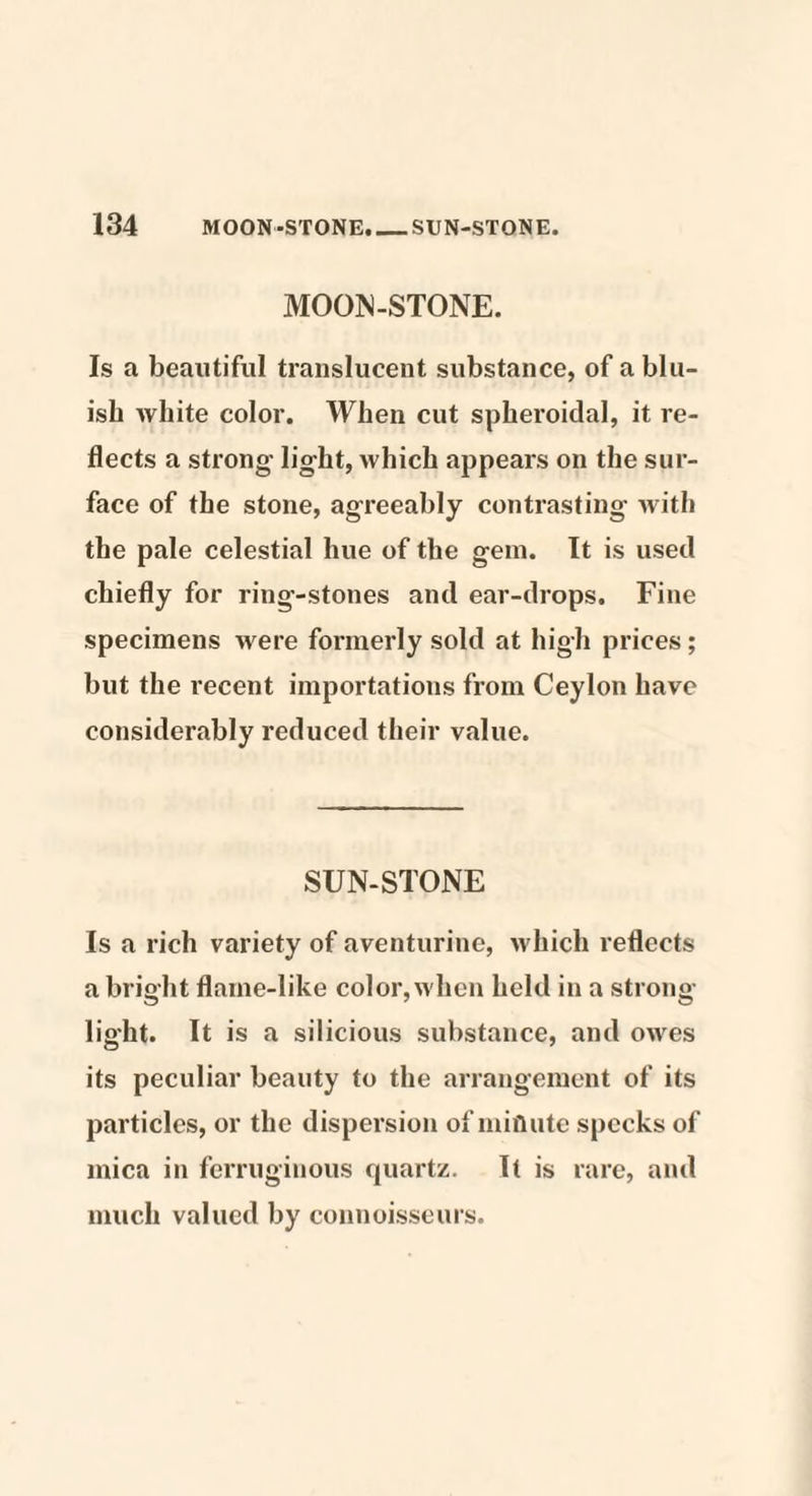 MOON-STONE. Is a beautiful translucent substance, of a blu¬ ish white color. When cut spheroidal, it re¬ flects a strong- light, which appears on the sur¬ face of the stone, agreeably contrasting with the pale celestial hue of the gem. It is used chiefly for ring-stones and ear-drops. Fine specimens were formerly sold at high prices; but the recent importations from Ceylon have considerably reduced their value. SUN-STONE Is a rich variety of aventurinc, which reflects a bright flame-like color, when held in a strong- light. It is a silicious substance, and owes its peculiar beauty to the arrangement of its particles, or the dispersion of minute specks of mica in ferruginous quartz. It is rare, and much valued by connoisseurs.