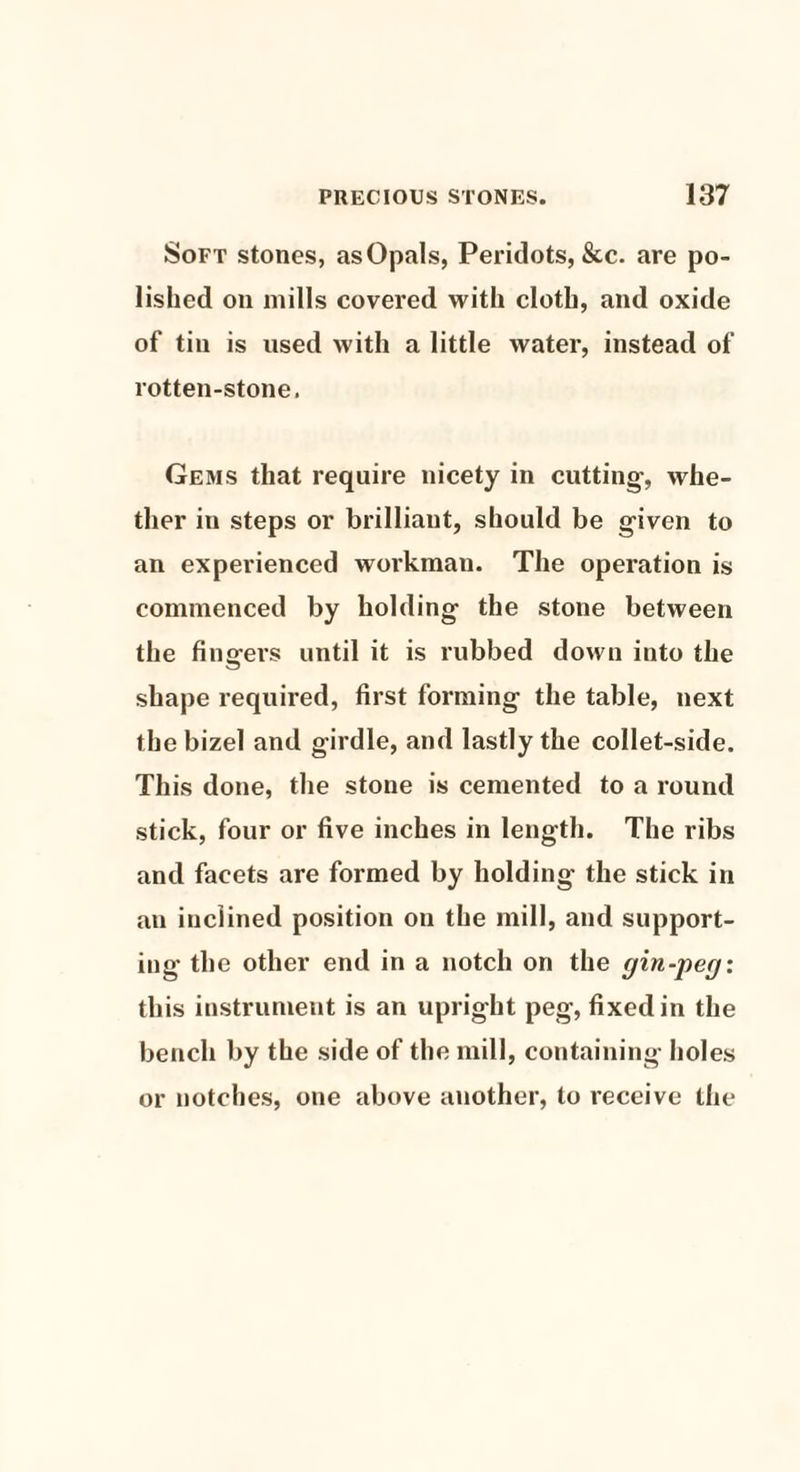 Soft stones, as Opals, Peridots, &c. are po¬ lished on mills covered with cloth, and oxide of tin is used with a little water, instead of rotten-stone. Gems that require nicety in cutting, whe¬ ther in steps or brilliant, should be given to an experienced workman. The operation is commenced by holding the stone between the fingers until it is nibbed down into the shape required, first forming the table, next the bizel and girdle, and lastly the collet-side. This done, the stone is cemented to a round stick, four or five inches in length. The ribs and facets are formed by holding the stick in an inclined position on the mill, and support¬ ing the other end in a notch on the gin-peg: this instrument is an upright peg, fixed in the bench by the side of the mill, containing holes or notches, one above another, to receive the