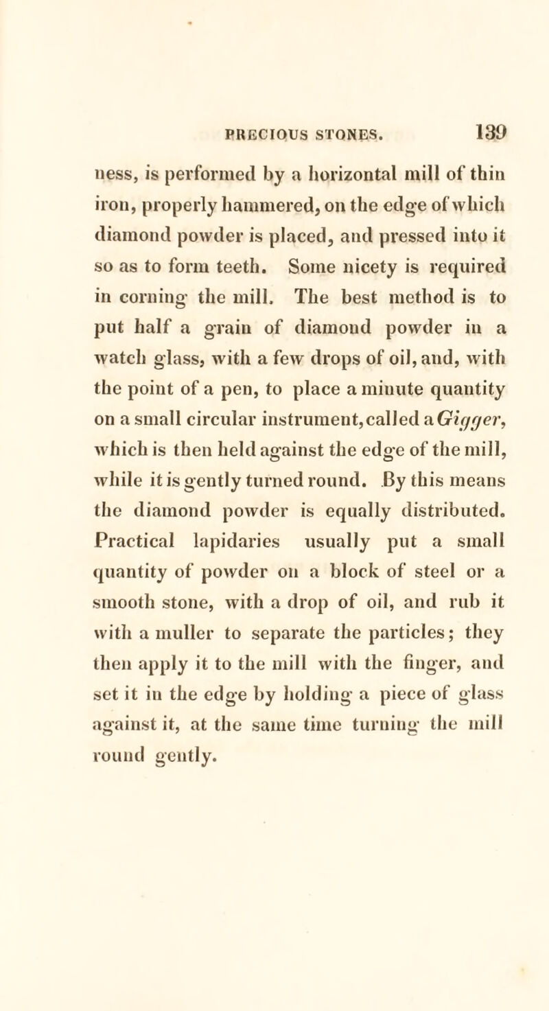 ness, is performed by a horizontal mill of thin iron, properly hammered, on the edge of which diamond powder is placed, and pressed into it so as to form teeth. Some nicety is required in corning- the mill. The best method is to put half a grain of diamond powder in a watch glass, with a few drops of oil, and, with the point of a pen, to place a minute quantity on a small circular instrument,called a Gic/ger, which is then held against the edge of the mill, while it is gently turned round. By this means the diamond powder is equally distributed. Practical lapidaries usually put a small quantity of powder on a block of steel or a smooth stone, with a drop of oil, and rub it with a muller to separate the particles; they then apply it to the mill with the finger, and set it in the edge by holding a piece of glass against it, at the same time turning the mill round gently.