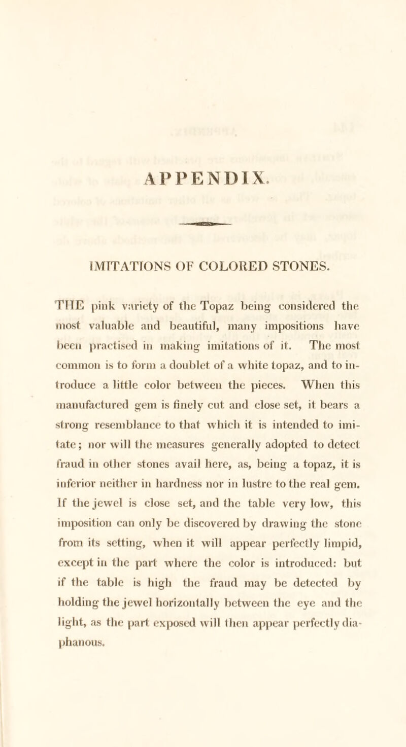 IMITATIONS OF COLORED STONES. THE pink variety of the Topaz being considered the most valuable and beautiful, many impositions have been practised in making imitations of it. The most common is to form a doublet of a white topaz, and to in¬ troduce a little color between the pieces. When this manufactured gem is finely cut and close set, it bears a strong resemblance to that which it is intended to imi¬ tate; nor will the measures generally adopted to detect fraud in other stones avail here, as, being a topaz, it is inferior neither in hardness nor in lustre to the real gem. If the jewel is close set, and the table very low, this imposition can only be discovered by drawing the stone from its setting, when it will appear perfectly limpid, except in the part where the color is introduced: but if the table is high the fraud may be detected by holding the jewel horizontally between the eye and the light, as the part exposed will then appear perfectly dia¬ phanous.