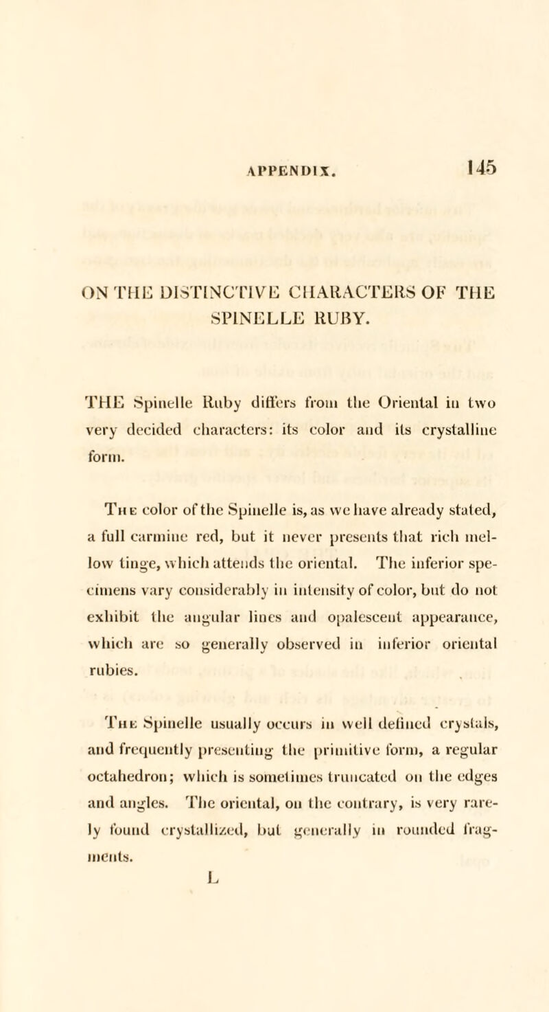 ON THE DISTINCTIVE CHARACTERS OF THE SP1NELLE RUBY. THE Spinelle Ruby differs from the Oriental in two very decided characters: its color and its crystalline form. The color of the Spindle is, as we have already stated, a full carmine red, but it never presents that rich mel¬ low tinge, which attends the oriental. The inferior spe¬ cimens vary considerably in intensity of color, but do not exhibit the angular lines and opalescent appearance, which are so generally observed in inferior oriental rubies. The Spinelle usually occurs in well defined crystals, and frequently presenting the primitive form, a regular octahedron; which is sometimes truncated on the edges and angles. The oriental, on the contrary, is very rare¬ ly found crystallized, but generally in rounded frag¬ ments. L