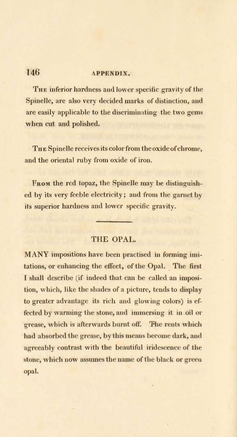 The inferior hardness and lower specific gravity of the Spinelle, are also very decided marks of distinction, and are easily applicable to the discriminating the two gems when cut and polished. The Spinelle receives its color from the oxide of chrome, and the oriental ruby from oxide of iron. From the red topaz, the Spinelle may be distinguish¬ ed by its very feeble electricity; and from the garnet by its superior hardness and lower specific gravity. THE OPAL. MANY impositions have been practised in forming imi¬ tations, or enhancing the effect, of the Opal. The first I shall describe (if indeed that can be called an imposi¬ tion, which, like the shades of a picture, tends to display to greater advantage its rich and glowing colors) is ef¬ fected by warming the stone, and immersing it in oil or grease, which is afterwards burnt off. The rents which had absorbed the grease, by this means become dark, and agreeably contrast with the beautiful iridescence of the stone, which now assumes the name of the black or green opal.
