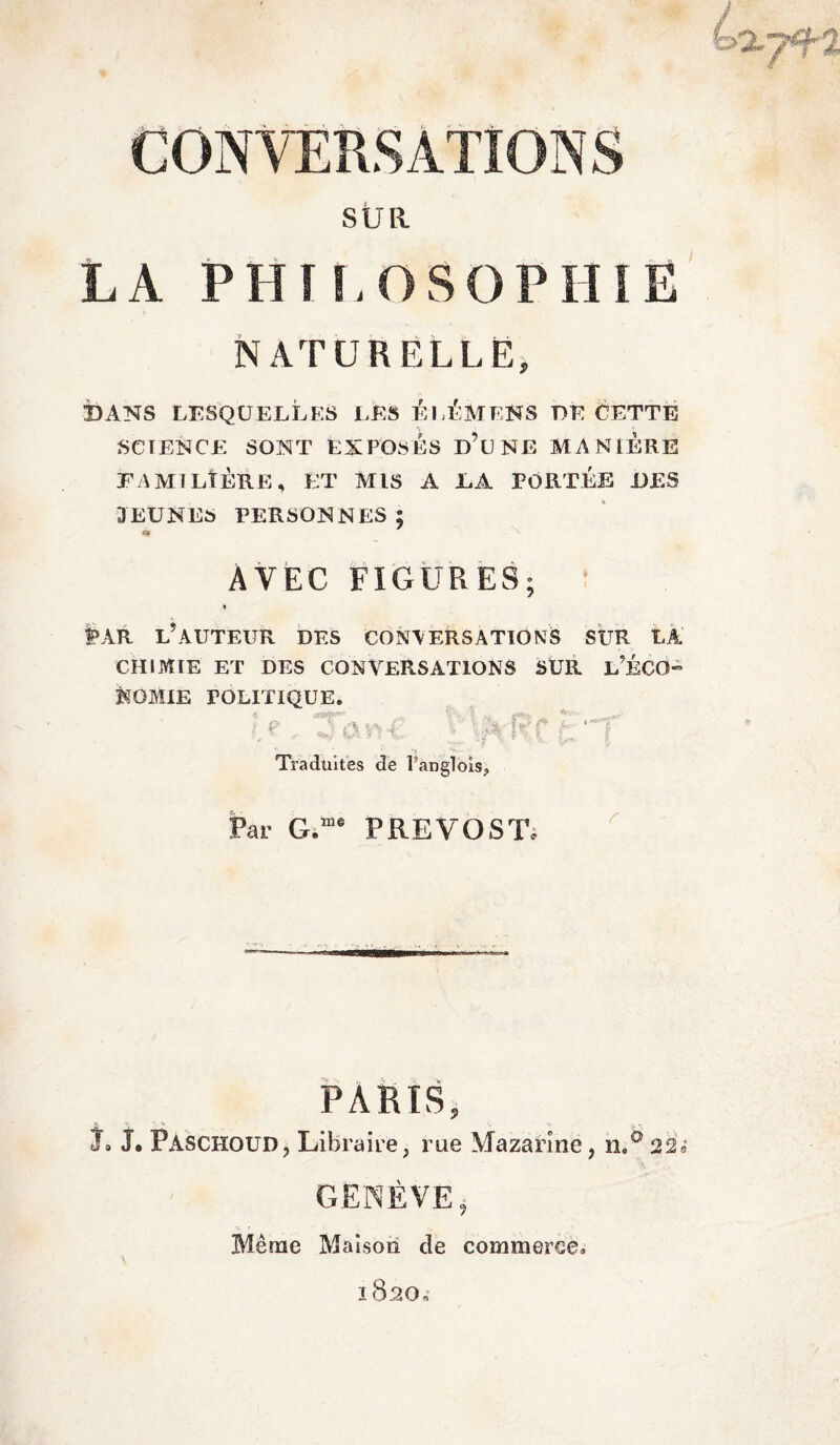 f—, I CONVERSATIONS SUR LA PHI I.OSOPHIË NATURELLE, BANS LESQUELLES LES BLÈMENS BE CETTE SCIENCE SONT EXPOSES D’UNE MANIERE FAMILIÈRE, ET MIS A LA PORTÉE DES JEUNES PERSONNES; AVEC FIGURES; t>AR L’AUTEUR DES CONVERSATIONS SUR LA CHIMIE ET DES CONVERSATIONS SUR l’ÉCO- KGMIE POLITIQUE. p 4an4 i IfvfCtl Traduites de l’anglois,, Par G.me PREVOST, PARIS, 7. J. PAschoud, Libraire, rue Mazarine, n.° 22; GENÈVE, Même Maison de commerce, 1820.