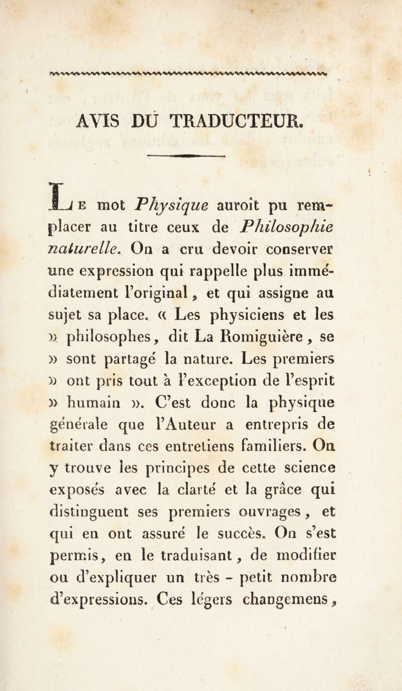 AVIS DU TRADUCTEUR. JL e mot Physique auroit pu rem¬ placer au titre ceux de Philosophie naturelle. Ou a cru devoir conserver une expression qui rappelle plus immé¬ diatement l’original , et qui assigne au sujet sa place. « Les physiciens et les )> philosophes, dit La Romiguière, se » sont partagé la nature. Les premiers » ont pris tout à l’exception de l’esprit » humain )>. C’est donc la physique générale que l’Auteur a entrepris de traiter dans ces entretiens familiers. Ou y trouve les principes de cette science exposés avec la clarté et la grâce qui distinguent ses premiers ouvrages, et qui en ont assuré le succès. On s’est permis, en le traduisant, de modifier ou d’expliquer un très - petit nombre d’expressions. Ces légers changemens,