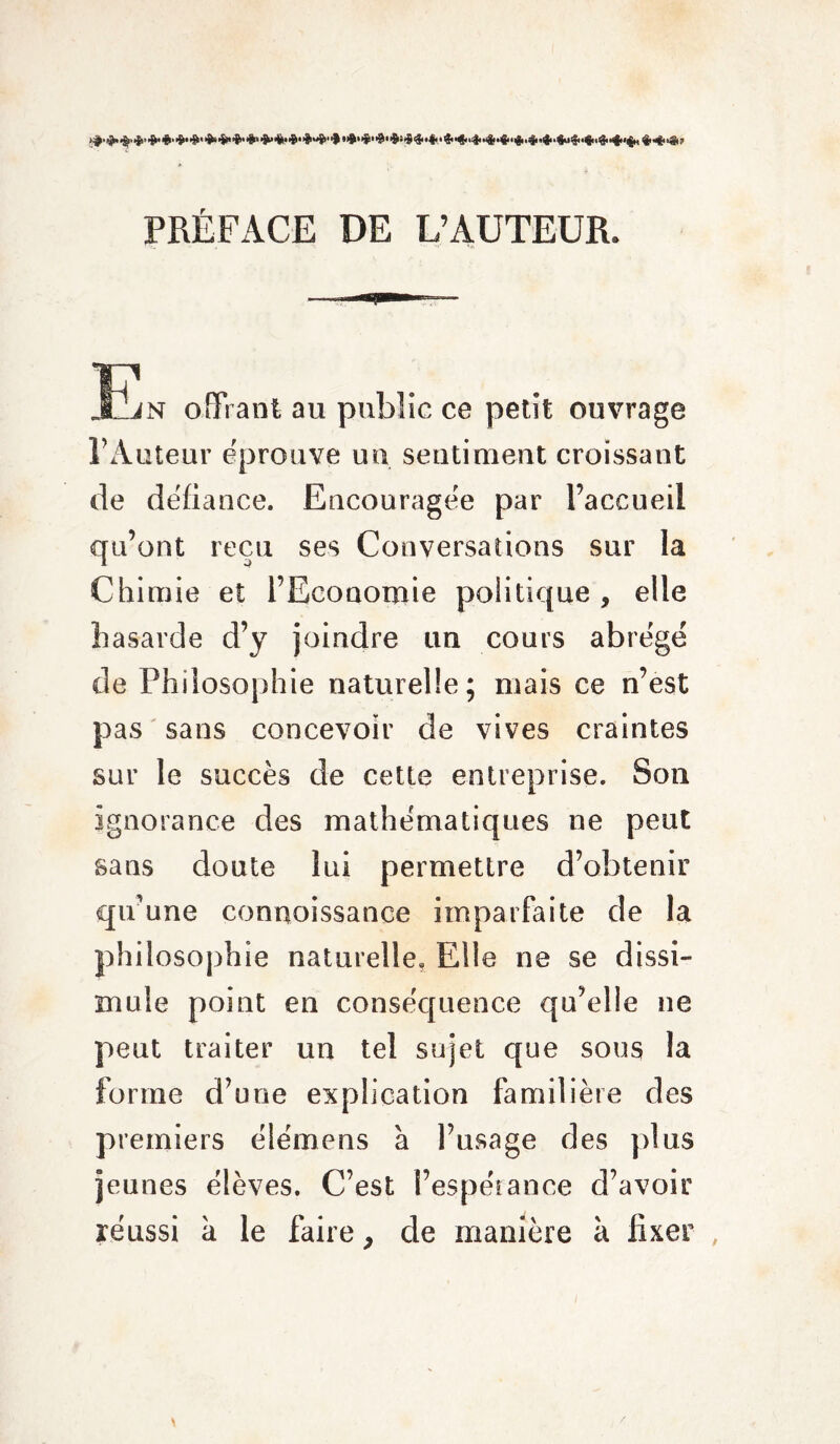 PRÉFACE DE L’AUTEUR. jn offrant au public ce petit ouvrage l’Auteur éprouvé un sentiment croissant de defiance. Encouragée par l’accueil qu’ont reçu ses Conversations sur la Chimie et l’Economie politique , elle hasarde d’y joindre un cours abrégé de Philosophie naturelle; mais ce n’est pas sans concevoir de vives craintes sur le succès de cette entreprise. Son ignorance des mathématiques ne peut sans doute lui permettre d’obtenir qu’une connoissance imparfaite de la philosophie naturelle. Elle ne se dissi¬ mule point en conséquence qu’elle ne peut traiter un tel sujet que sous la forme d’une explication familière des premiers élémens à l’usage des plus jeunes élèves. C’est l’espérance d’avoir réussi à le faire > de manière à fixer ,