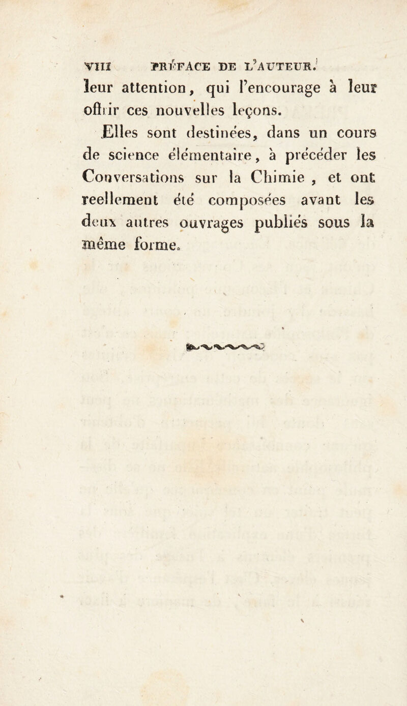 leur attention, qui l’encourage à leur offrir ces nouvelles leçons. JElles sont destinées, dans un cours de science élémentaire, à précéder les Cou versa dons sur la Chimie , et ont réellement été composées avant les deux autres ouvrages publiés sous la meme forme.