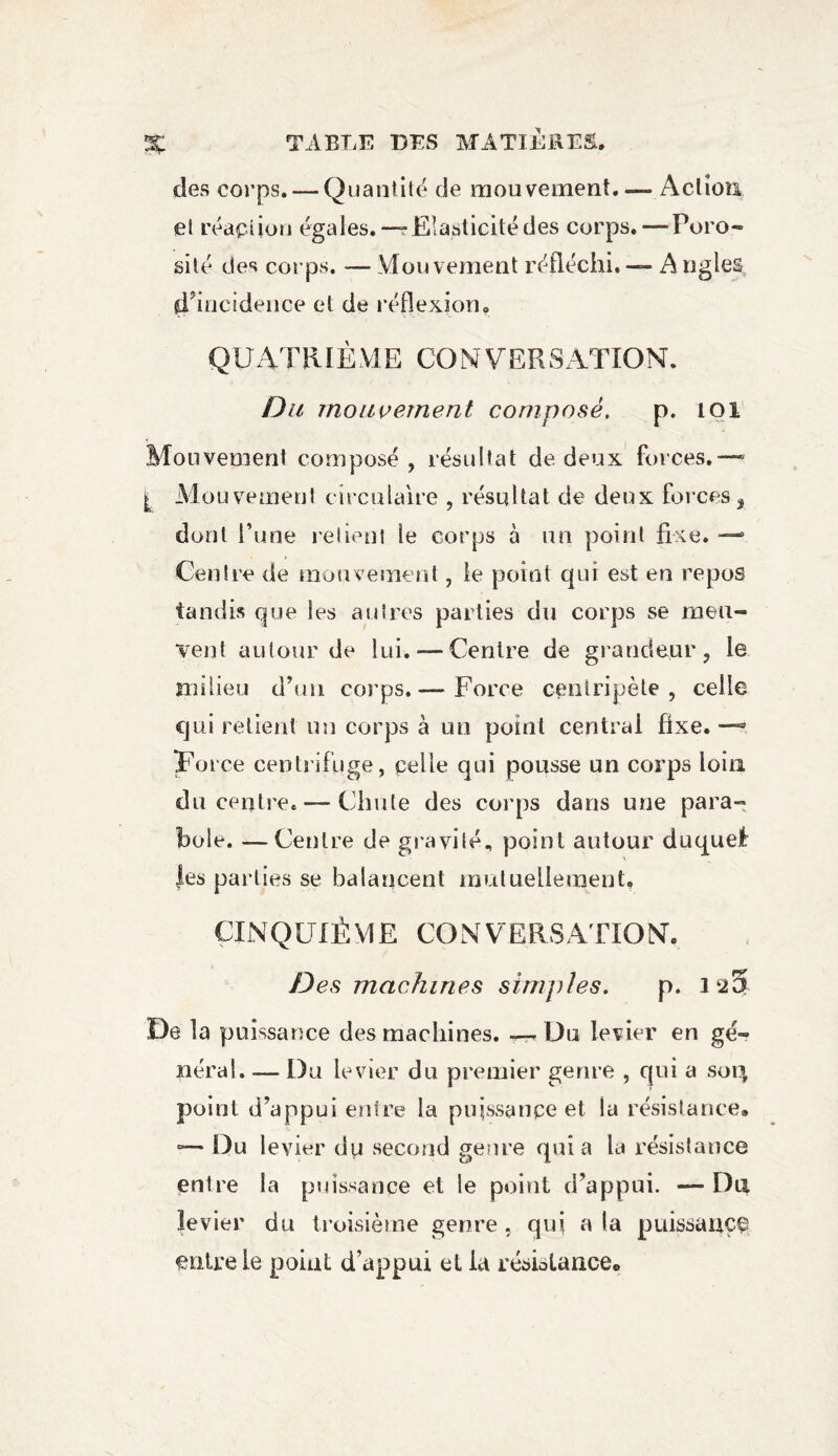 des corps. — Quantité de mouvement. — Action et réaction égales. —r Elasticité des corps. — Poro¬ sité des corps. — Mouvement réfléchi, — A ngles ^incidence et de réflexion. QUATRIÈME CONVERSATION. Du mouvement composé, p. 101 Mouvement composé, résultat de deux forces.— I Mouvement circulaire , résultat de deux forces, dont l’une relient le corps à un point fixe. — Centre de mouvement, le point qui est en repos tandis que les autres parties du corps se meu¬ vent autour de lui. —Centre de grandeur, le milieu d’un corps.— Force centripète, celle qui relient un corps à un point centrai fixe. — Force centrifuge, celle qui pousse un corps loin du centre. — Chute des corps dans une para¬ bole. — Centre de gravité, point autour duquel les parties se balancent mutuellement. ÇIN QUIÈ M E CO N 'VE RS ATIO NT. Des machines simples. p. 1^5 De la puissance des machines. « Du levier en gé¬ néral. — Du levier du premier genre , qui a sorç point d’appui entre la puissance et la résistance® °— Du levier du second genre quia la résistance entre la puissance et le point d’appui. — Du levier du troisième genre, qui a la puissance entre le point d’appui et la résiotance®