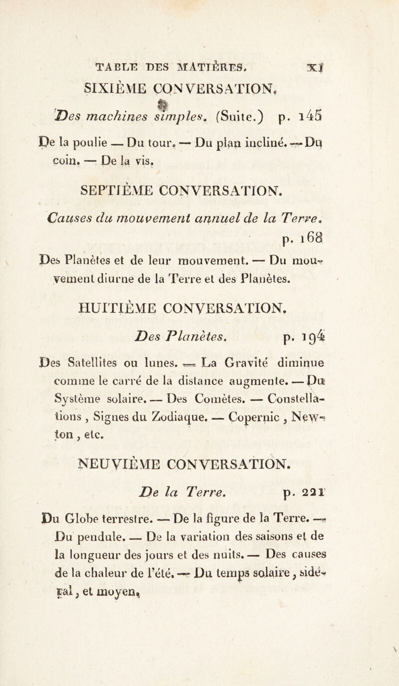 SIXIÈME CONVERSATION, ; Des machines simples. ('Suite.) p. i45 De la poulie — Du tour, — Du pian incliné. ^Dq coin. — De la vis. SEPTIÈME CONVERSATION. Causes du mouvement annuel de la Terre• p. 168 Des Planètes et de leur mouvement. — Du mou¬ vement diurne de la Terre et des Planètes. HUITIÈME CONVERSATION, Des Planètes. p. 19^ Des Satellites ou lunes. La Gravité diminue comme le carré de la distance augmente. — Pu Système solaire. — Des Comètes. — Constella¬ tions , Signes du Zodiaque. — Copernic 5 New*^ ton, etc. NEUVIÈME CONVERSATION. De la Terre. p. 22r Du Globe terrestre. — De la figure de la Terre. —- Du pendule. — De la variation des saisons et de la longueur des jours et des nuits.— Des causes de la chaleur de Pété. —? Du temps solaire ; side-* rai, et moyen *