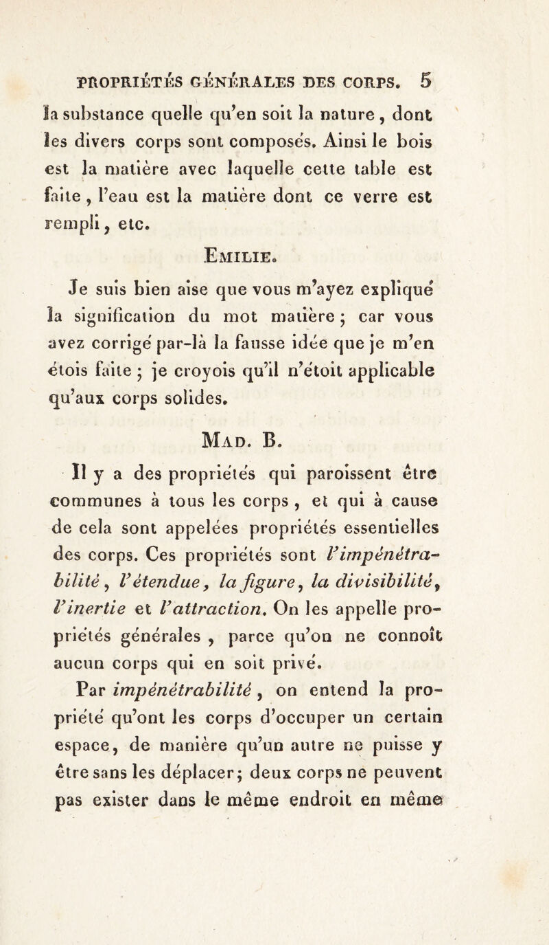 la substance quelle qu’en soit la nature , dont les divers corps sont composes. Ainsi le bois est la matière avec laquelle cette table est faite , Peau est la matière dont ce verre est rempli, etc. Emilie. Je suis bien aise que vous m’ayez explique la signification du mot matière ; car vous avez corrige par-là la fausse idée que je m’en étois faite ; je croyois qu’il n’étoit applicable qu’aux corps solides. Mad. B. Il y a des propriétés qui paroissent être communes à tous les corps , et qui à cause de cela sont appelées propriétés essentielles des corps. Ces propriétés sont Vimpénétra- bilité y V étendue, la figure y la divisibilité y Vinertie et Vattraction. On les appelle pro¬ priétés générales , parce qu’on ne connoît aucun corps qui en soit privé. Par impénétrabilité , on entend la pro¬ priété qu’ont les corps d’occuper un certain espace, de manière qu’un autre ne puisse y être sans les déplacer; deux corps ne peuvent pas exister dans le même endroit en même