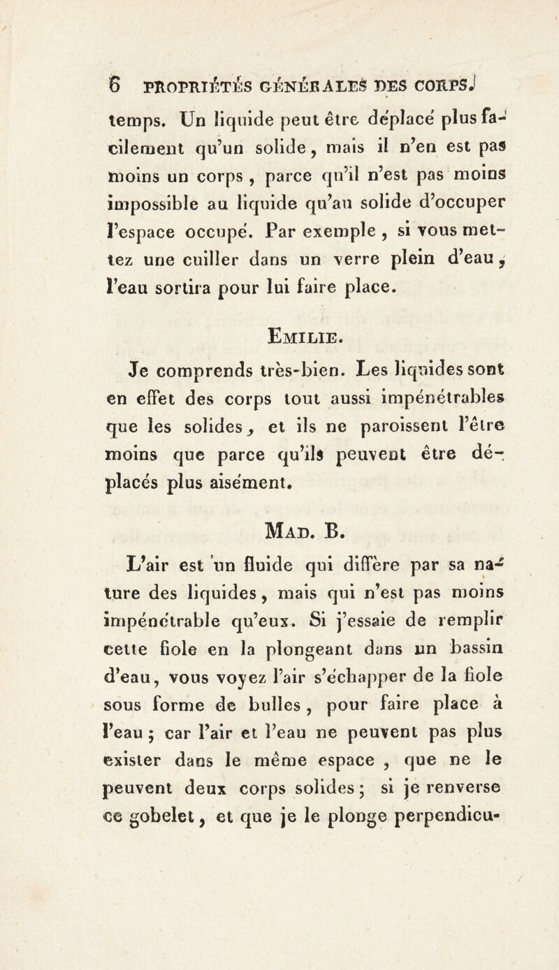 temps. Un liquide peut être déplace plus fa¬ cilement qu’un solide, mais il n’en est pas moins un corps , parce qu'il n’est pas moins impossible au liquide qu’au solide d’occuper l’espace occupé. Par exemple , si vous met¬ tez une cuiller dans un verre plein d’eau , l’eau sortira pour lui faire place. Emilie. Je comprends très-bien. Les liquides sont en effet des corps tout aussi impénétrables que les solides ^ et ils ne paroissent l’être moins que parce qu’ils peuvent être dé¬ placés plus aisément. Mad. B. L’air est un fluide qui diffère par sa na¬ ture des liquides , mais qui n’est pas moins impénétrable qu’eux. Si j’essaie de remplir cette fiole en la plongeant dans un bassin d’eau, vous voyez l’air s’échapper de la fiole sous forme de bulles, pour faire place à î’eau ; car Pair et l’eau ne peuvent pas plus exister dans le même espace , que ne le peuvent deux corps solides ; si je renverse ce gobelet, et que je le plonge perpendicu-