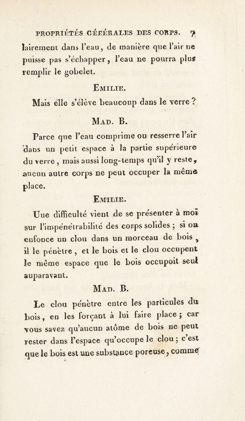 lairement dans l’eau, de manière que Fair ne puisse pas s’échapper, l’eau ne pourra plug remplir le gobelet. Emilie. Mais elle s’élève beaucoup dans le verre ? Mad. B. Parce que Feau comprime ou resserre Fair dans un petit espace à la partie supérieure du verre , mais aussi long-temps qu’il y reste f aucun autre corps ne peut occuper la même place. Emilie. Uue difficulté vient de se présenter à moi sur l’impénétrabilité des corps solides \ si oa enfonce un clou dans un morceau de bois 7 il le pénètre ? et le bois et le clou occupent le même espace que le bois occupoit seul auparavant. Mad. B. Le clou pénètre entre les particules du bois, en les forçant à lui faire place 5 car vous savez qu’aucun atome de bois ne peut rester dans l’espace qu’occupe le clou ; c’est que le bois est une substance poreuse, commef