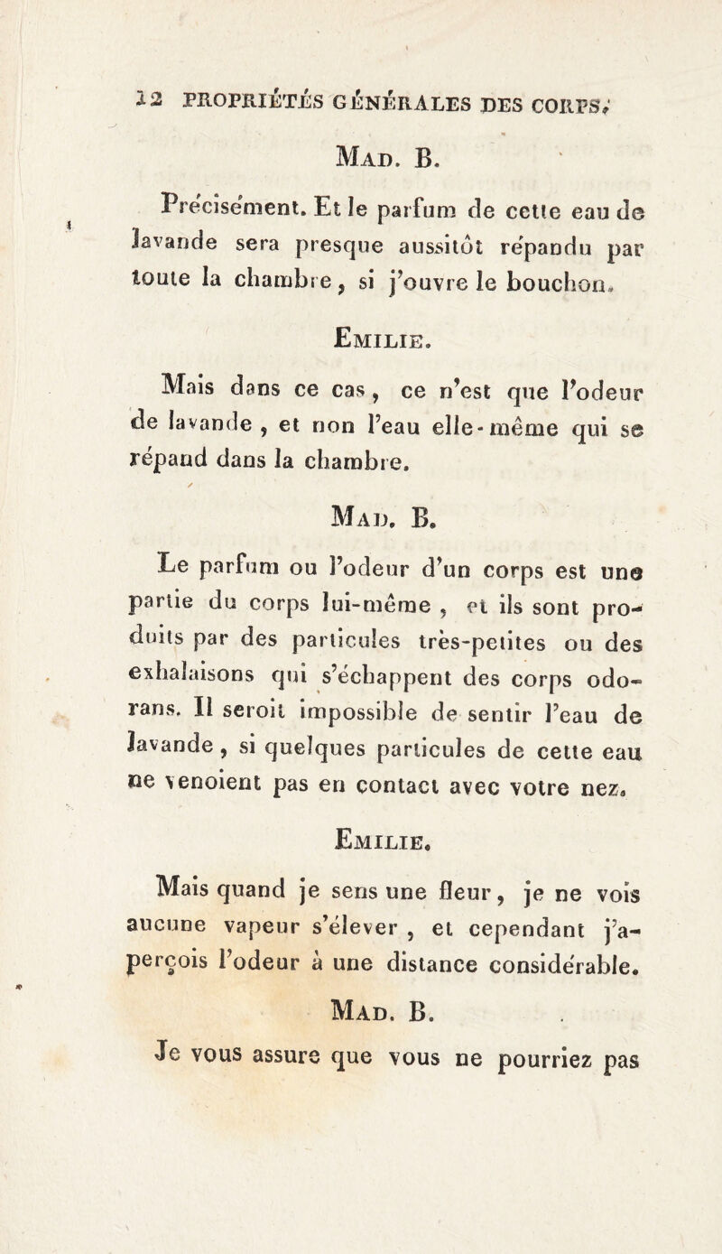 Mad. B. Précisément. Et le parfum de cette eau de lavande sera presque aussitôt répandu par toute la chambre, si j’ouvre le bouchon, Emilie. Mais dans ce cas , ce n’est que l’odeur de lavande , et non l’eau elle-même qui s© répand dans la chambre. Mau. B* Le parfum ou l’odeur d’un corps est un© partie du corps lui-même , et ils sont pro¬ duits par des particules très-petites ou des exhalaisons qui s’échappent des corps odo- rans. Il seroil impossible de sentir l’eau de lavande , si quelques particules de cette eau ne \enoient pas en contact avec votre nez, Emilie, Mais quand je sens une fleur, je ne vois aucune vapeur s’élever , et cependant j’a¬ perçois l’odeur a une distance considérable* Mad. B. Je vous assure que vous ne pourriez pas