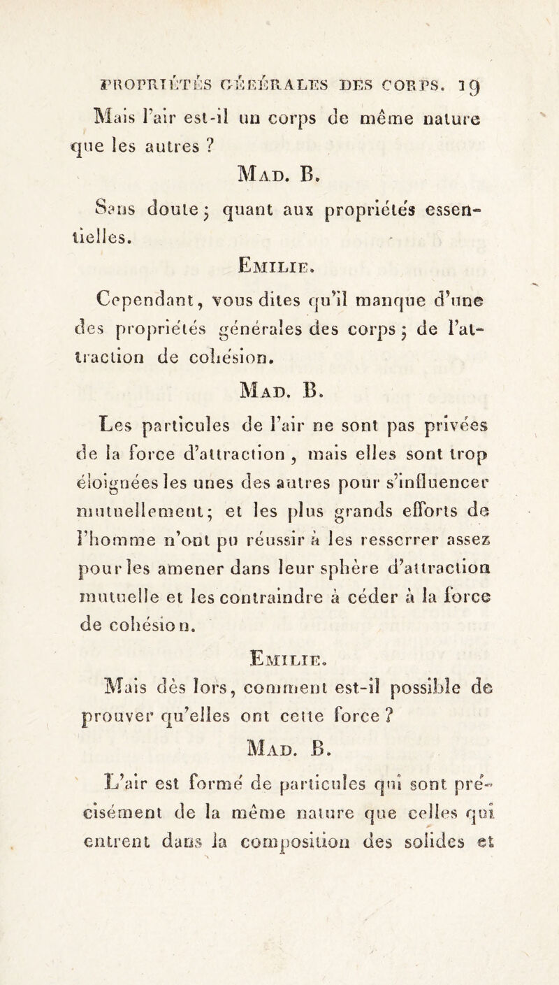 Mais l’air est-iî un corps de même nature que les autres ? Mad. B. Sans doute 3 quant aux propriétés essen¬ tielles. Emilie. Cependant, vous dites qu’il manque d’une des propriétés générales des corps ; de l’al- traction de cohésion. Map. B. Les particules de l’air ne sont pas privées de la force d’attraction , mais elles sont trop éloignées les unes des autres pour s’inlîuencer mutuellement; et les plus grands efforts de l’homme n’ont pu réussir à les resserrer assez pourîes amener dans leur sphère d’attraction mutuelle et les contraindre a céder à la force de cohésion. Emilie. Mais dès lors, comment est-iî possible de prouver qu’elles ont cette force ? Mad. B. L’air est formé de particules qui sont pré¬ cisément de la même nature que celles qui entrent dans la composition des solides et