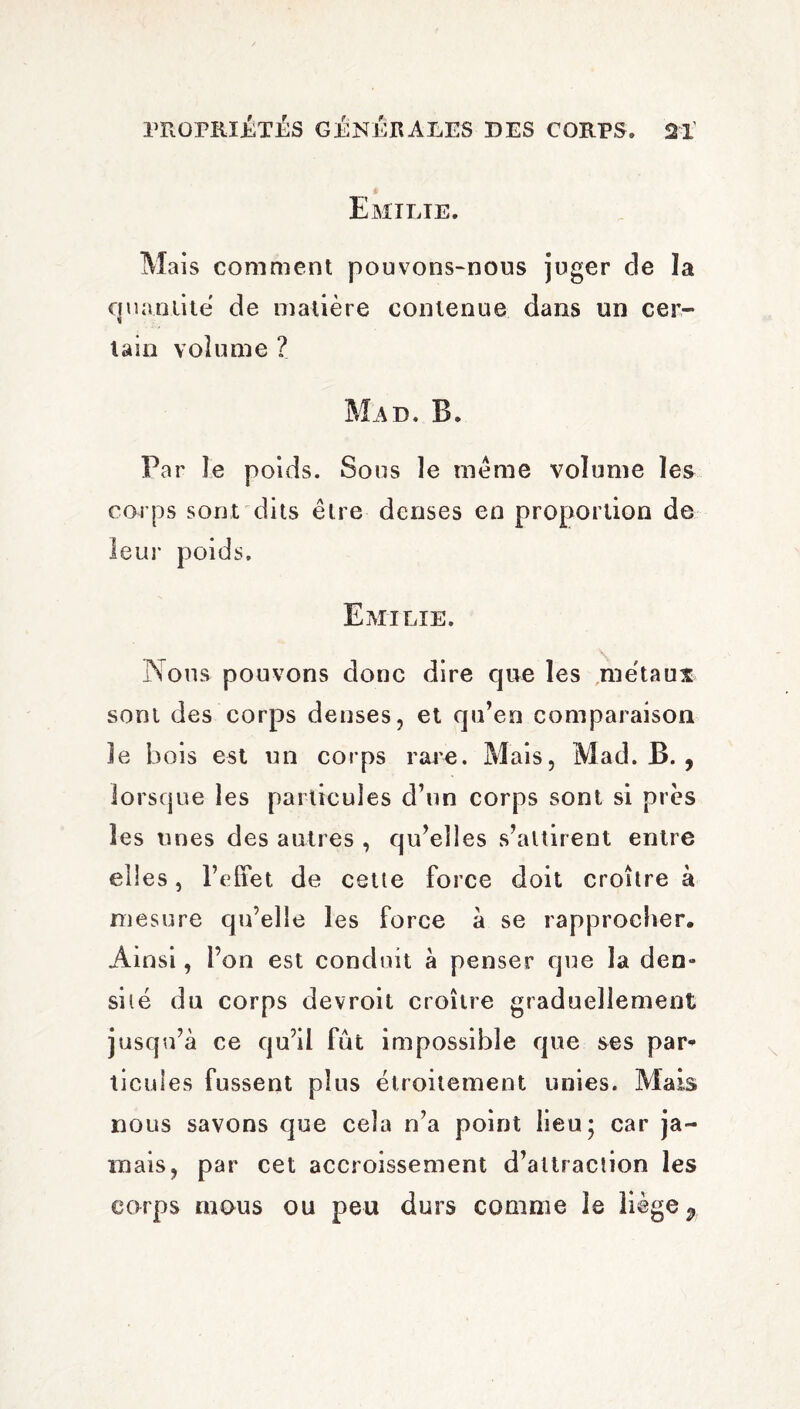 Emilie. Mais comment pouvons-nous juger cle îa quantité de matière contenue dans un cer¬ tain volume ? Mad. B. Par îe poids. Sous le meme volume les carps sont dits être denses en proportion de leur poids. Emilie. Nous pouvons donc dire que les métaux sont des corps denses, et qu’en comparaison le bois est un corps rare. Mais, Mad. B. , lorsque les particules d’un corps sont si près les unes des autres , qu’elles s’attirent entre elles, l’effet de cette force doit croître à mesure qu’elle les force à se rapprocher. Ainsi, l’on est conduit à penser que la den¬ sité du corps devroit croître graduellement jusqu’à ce qu’il fut impossible que ses par¬ ticules fussent plus étroitement unies. Mais nous savons que cela n’a point lieu ; car ja¬ mais, par cet accroissement d’attraction les corps mous ou peu durs comme le liège ^