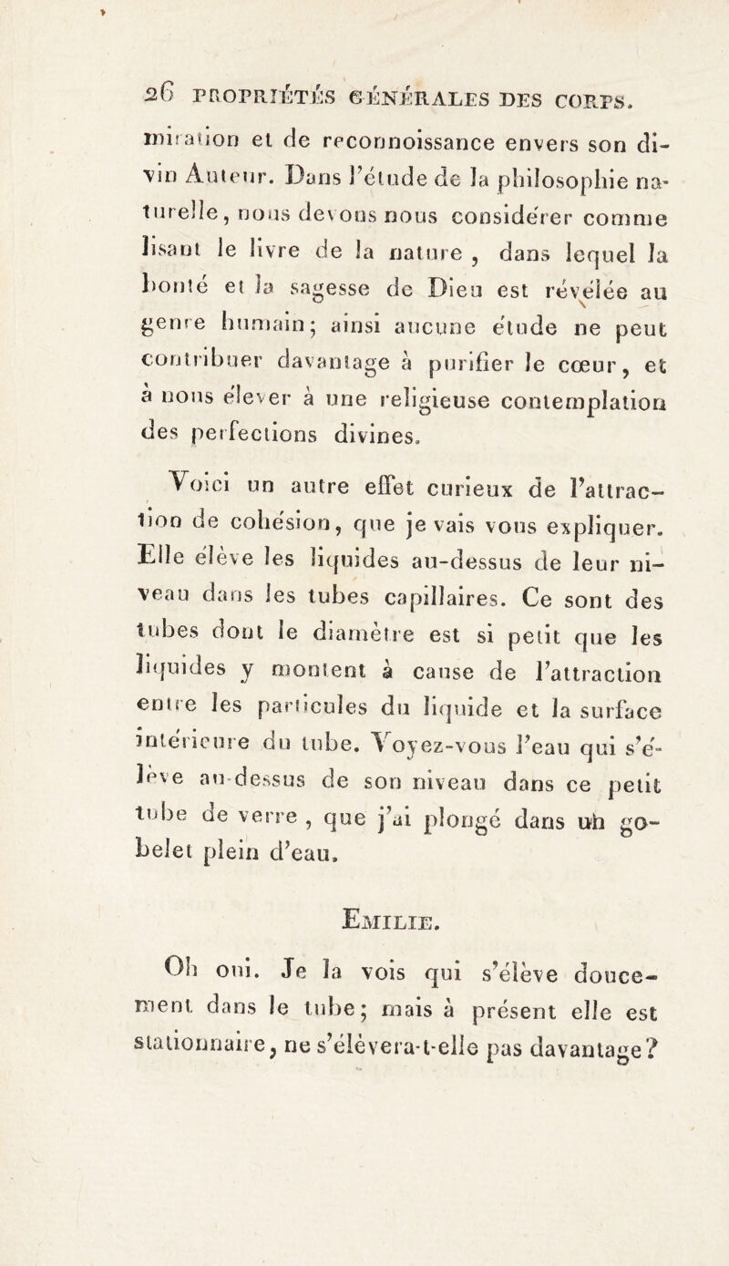 20 miration el de reconnoissance envers son di- \in Àutenr. Dans l’élude de la philosophie na¬ turelle, nous devons nous considérer comme lisant le livre de la nature , dans lequel la bonté et la sagesse de Dieu est révélée an genre humain- ainsi aucune étude ne peut contribuer davantage à purifier le cœur, et à nous élever à une religieuse contemplation des perfections divines. Voici un autre effet curieux de Patirac- tioo de cohésion, que je vais vous expliquer. Elle élève les liquides au-dessus de leur ni¬ veau dans les tubes capillaires. Ce sont des tubes dont le diamètre est si petit que les liquides y montent à cause de l’attraction eutœ les particules du liquide et la surface intérieure du tube. Voyez-vous Feau qui s’é¬ lève au-dessus de son niveau dans ce petit tube ae verre , que j’ai plongé dans uh go¬ belet plein d’eau. Emilie. Oh oui. Je la vois qui s’élève douce-* ment dans le tube; mais à présent elle est stationnaire, ne s’éievera-t-elle pas davantage?