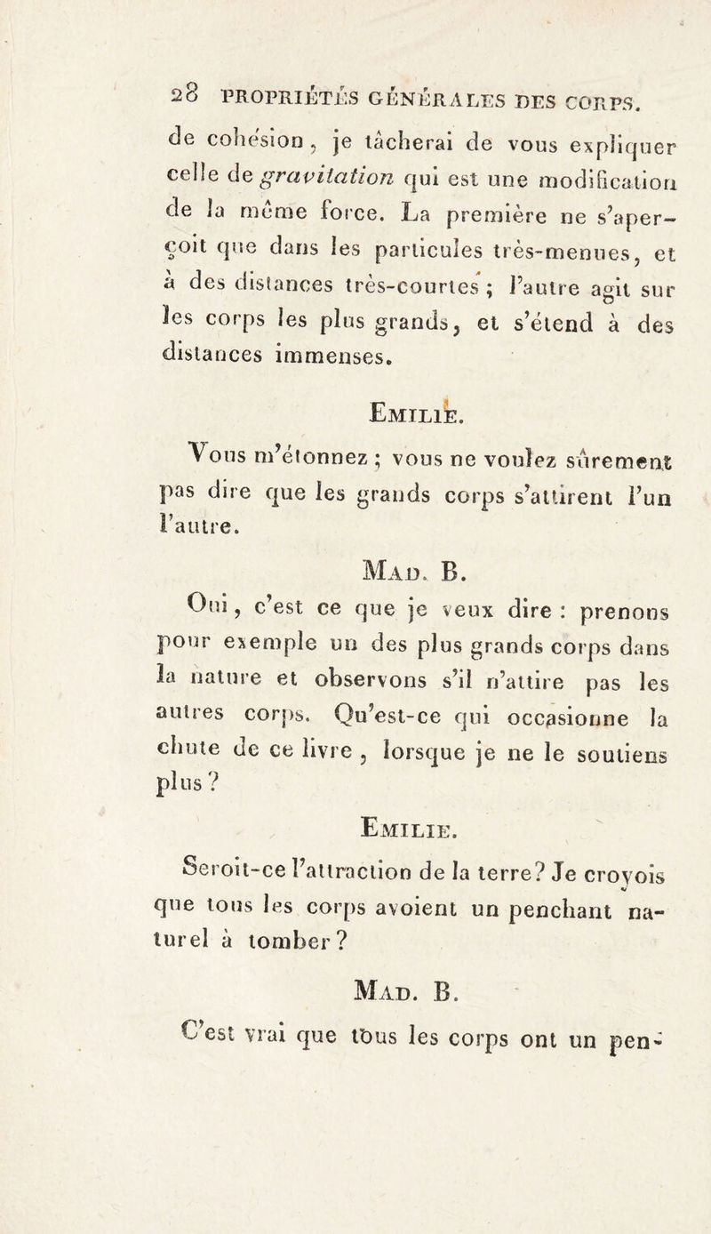 de cohesion , je tâcherai de vous expliquer ctüe de gravitation qui est une modification de la meme force. La première ne s’aper¬ çoit que dans les particules très-menues, et à des distances très-courtes ; l’autre agit sur ies corps les plus grands, et s’étend à des distances immenses. Emilie. Vous m’efonnez ; vous ne voulez sûrement pas dire que les grands corps s’attirent l’un l’autre. Mail B. Oui, c’est ce que je veux dire : prenons pour exemple un des plus grands corps dans la nature et observons s’il n’attire pas les autres corps. Qu’est-ce qui occasionne la chute de ce livre 5 lorsque je ne le soutiens plus ? Emilie. Seroit-ce l’attraction de la terre? Je croyois V que tous les corps avoient un penchant na¬ turel à tomber? Mad. B. C est vrai que ttms les corps ont un pen-