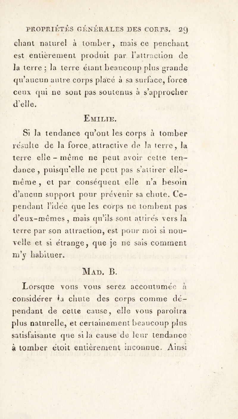 chant naturel à tomber, maïs ce penchant est entièrement produit par FaUraclion de la terre : la terre étant beaucoup plus grande qu’aucun autre corps placé à sa surface, force ceux qui ne sont pas soutenus à s’approcher d’elle. Emilie. Si la tendance qu’ont les corps à tomber résulte de la force attractive de la terre, la terre elle - meme ne peut avoir cette ten¬ dance , puisqu’elle ne peut pas s’attirer elle- même , et par conséquent elle n’a besoin d’aucun support pour prévenir sa chute. Ce¬ pendant Pidée que les corps ne tombent pas d’eux-mêmes , mais qu’ils sont attirés vers la terre par son attraction, est pour moi si nou¬ velle et si étrange, que je ne sais comment nPv habituer. Mal. B, Lorsque vous vous serez accoutumée à considérer la chute des corps comme dé¬ pendant de cette cause, elle vous paroîlra plus naturelle, et certainement beaucoup plus satisfaisante que si la cause de leur tendance à tomber éloit entièrement inconnue. Ainsi