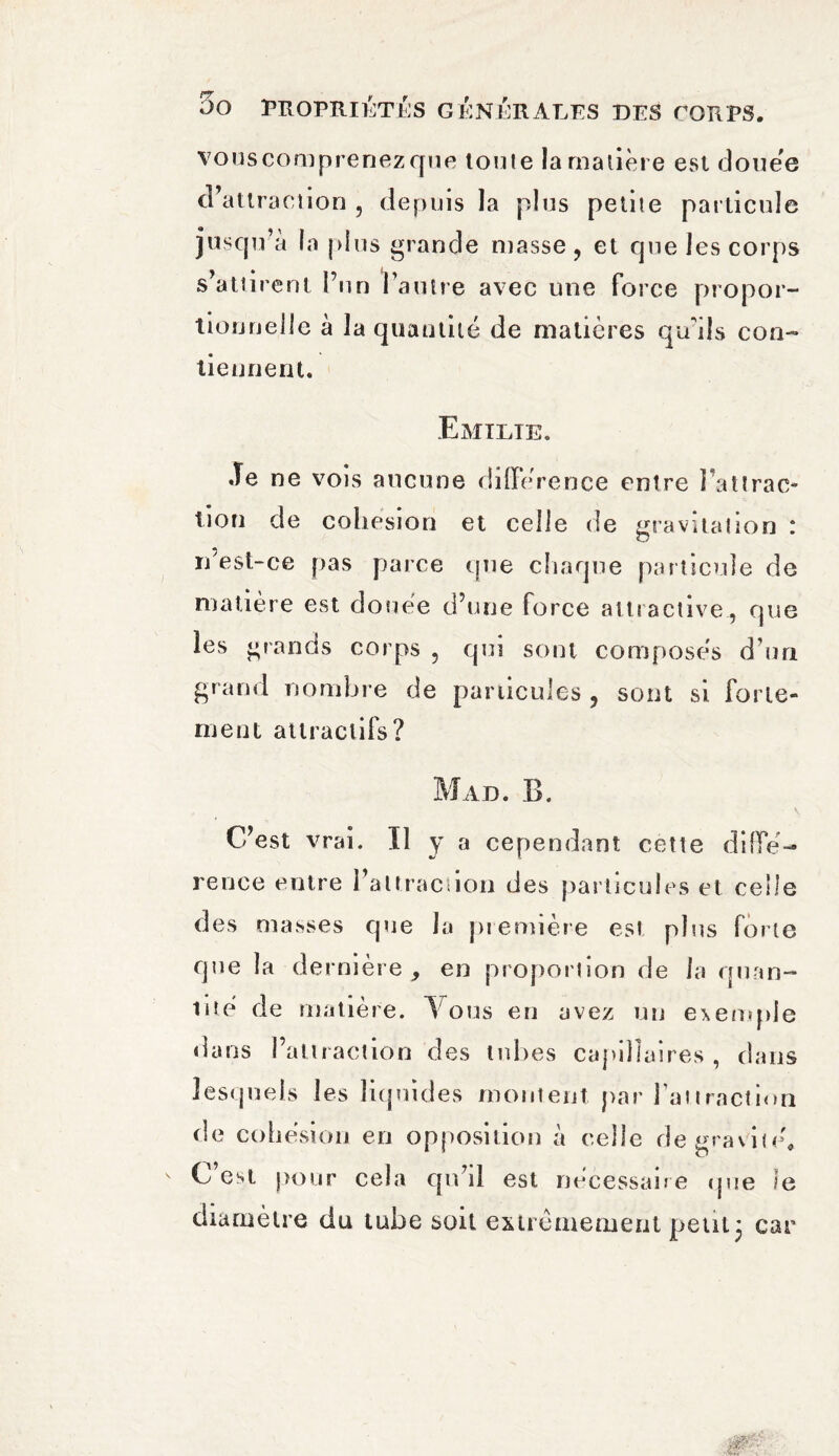 vous comprenez que toute la matière est douée d’attraction , depuis la plus petite particule jusqu’à la plus grande masse, et que les corps s’attirent l’un l’autre avec une force propor¬ tionnelle à la quantité de matières qu'ils con¬ tiennent. Emilie. Je ne vois aucune différence entre l'attrac¬ tion de cohesion et celle de gravitation : n’est-ce pas parce que chaque particule de matière est douée d’une force attractive, que les grands corps , qui sont composés d’un grand nombre de particules , sont si forte¬ ment attractifs? Mad. B. C’est vrai. Il y a cependant cette diffe¬ rence entre l’attraction des particules et celle des masses que la première est plus forte que la dernière, en proportion de la quan¬ tité de matière. Vous en avez un exemple dans l’attraction des tubes capillaires , dans lesquels les liquides montent par faiiraction de cohésion en opposition à celle de gravité. C’est pour cela qu’il est nécessaire que le diamètre du tube soit extrêmement peut 3 car