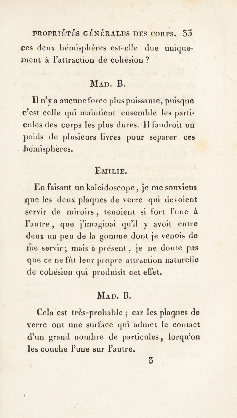 çes deux hemispheres est-elle due unique- ment à l’attraction de cohésion ? Mao. B. Il n’y a aucune force plus puissante, puisque c’est celle qui maintient ensemble les parti¬ cules des corps les plus dures. Il faudroil un poids de plusieurs livres pour séparer ces hémisphères. Emilie. En faisant un kaleidoscope, je me souviens que les deux plaques de verre qui dévoient servir de miroirs , tenoient si fort l’une à l’autre, que j’imaginai qu’il y avoil entre deux un peu de la gomme dont je venois de me servir; mais à présent, je ne dome pas que ce ne fut, leur propre attraction naturelle de cohésion qui produisît cet effet. Mad. B. Cela est très-probable ; car les plaques de verre ont une surface qui admet le contact d’un grand nombre de particules, lorqu’on les couche l’une sur l’autre.