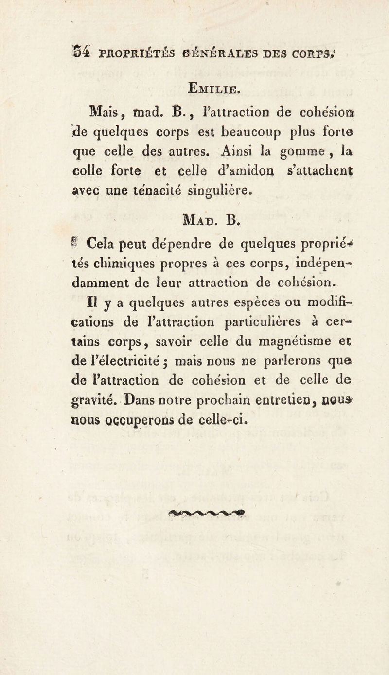 Emilie. Maïs, fnad. B., l’attraction de cohesion de quelques corps est beaucoup plus forte que celle des autres. Ainsi la gomme , la colle forte et celle d’amidon s’attachent avec une ténacité singulière. Mad. B. ! Cela peut dépendre de quelques proprié** tés chimiques propres à ces corps, indépen¬ damment de leur attraction de cohésion. Il y a quelques autres espèces ou modifi¬ cations de l’attraction particulières à cer¬ tains corps, savoir celle du magnétisme et de l’électricité ; mais nous ne parlerons que de l’attraction de cohésion et de celle de gravité. Dans notre prochain entretien, nous nous occuperons de celle-ci.