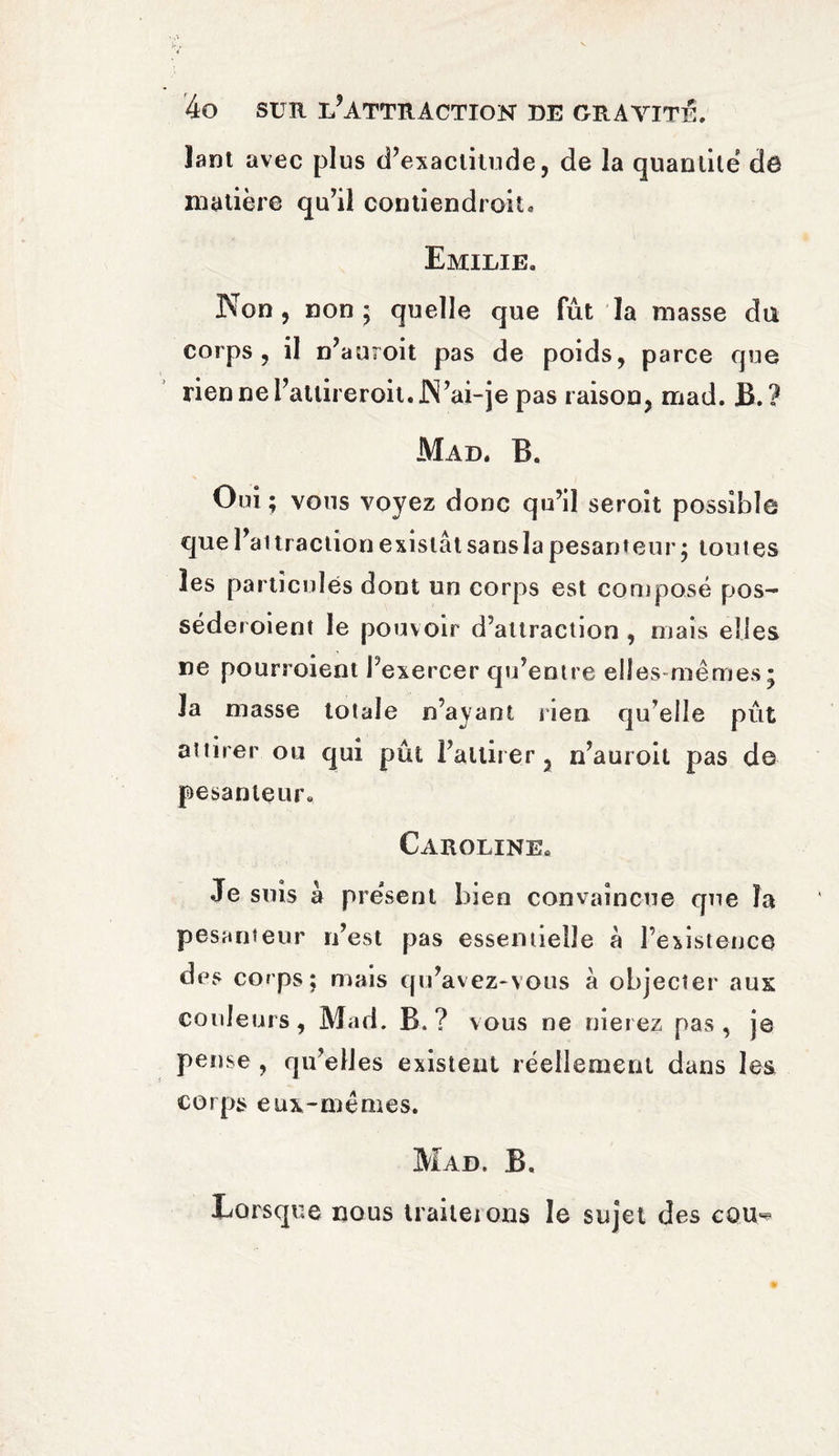 îant avec plus d’exactitude, de la quantile dô matière qu’il contiendroit. Emilie, Non, non ; quelle que fût la masse du corps, il n’auroit pas de poids, parce que riennel’attireroit. JN’ai-je pas raison, mad. B.? Mad. B. Oui ; vous voyez donc qu’il seroit possible que l’attraction existât sans la pesanteur; toutes les particules dont un corps est composé pos~ séderoient le pouvoir d’attraction , mais elles ne pourroient l’exercer qu’entre elles-mêmes; la masse totale n’ayant lien qu’elle pût attirer ou qui pût l’attirer, n’auroit pas de pesanteur. Caroline, Je suis à present bien convaincue que îa pesanteur n’est pas essentielle à l’existence des corps; mais qu’avez-vous â objecter aux couleurs, Mad. B.? vous ne nierez pas, je pense , qu’elles existent réellement dans les corps eux-mêmes. Mad. B. Lorsque nous traiteions le sujet des cQU«