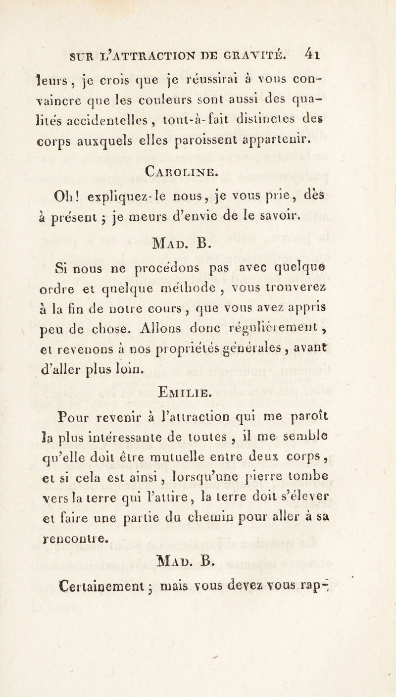 leurs , je crois que je réussirai à vous con¬ vaincre que les couleurs sont aussi des qua¬ lités accidentelles, lout-à-fait distinctes des corps auxquels elles paroissent appartenir. Caroline. Oli! expliquez-le nous, je vous prie, des à présent 3 je meurs d’envie de le savoir. Mad. B. Si nous ne procédons pas avec quelque ordre et quelque méthode , vous trouverez à la fin de notre cours , que vous avez appris peu de chose. Allons donc réguliès eraent , et revenons à nos propriétés générales , avant d’aller plus loin. Emilie. Pour revenir à l’attraction qui me paroît la plus intéressante de toutes , il me semble qu’elle doit être mutuelle entre deux corps, et si cela est ainsi, lorsqu’une pierre tombe vers la terre qui l’attire, la terre doit s’élever et faire une partie du chemin pour aller à sa rencontre. Mad. B. Certainement 3 mais vous devez vous rap«