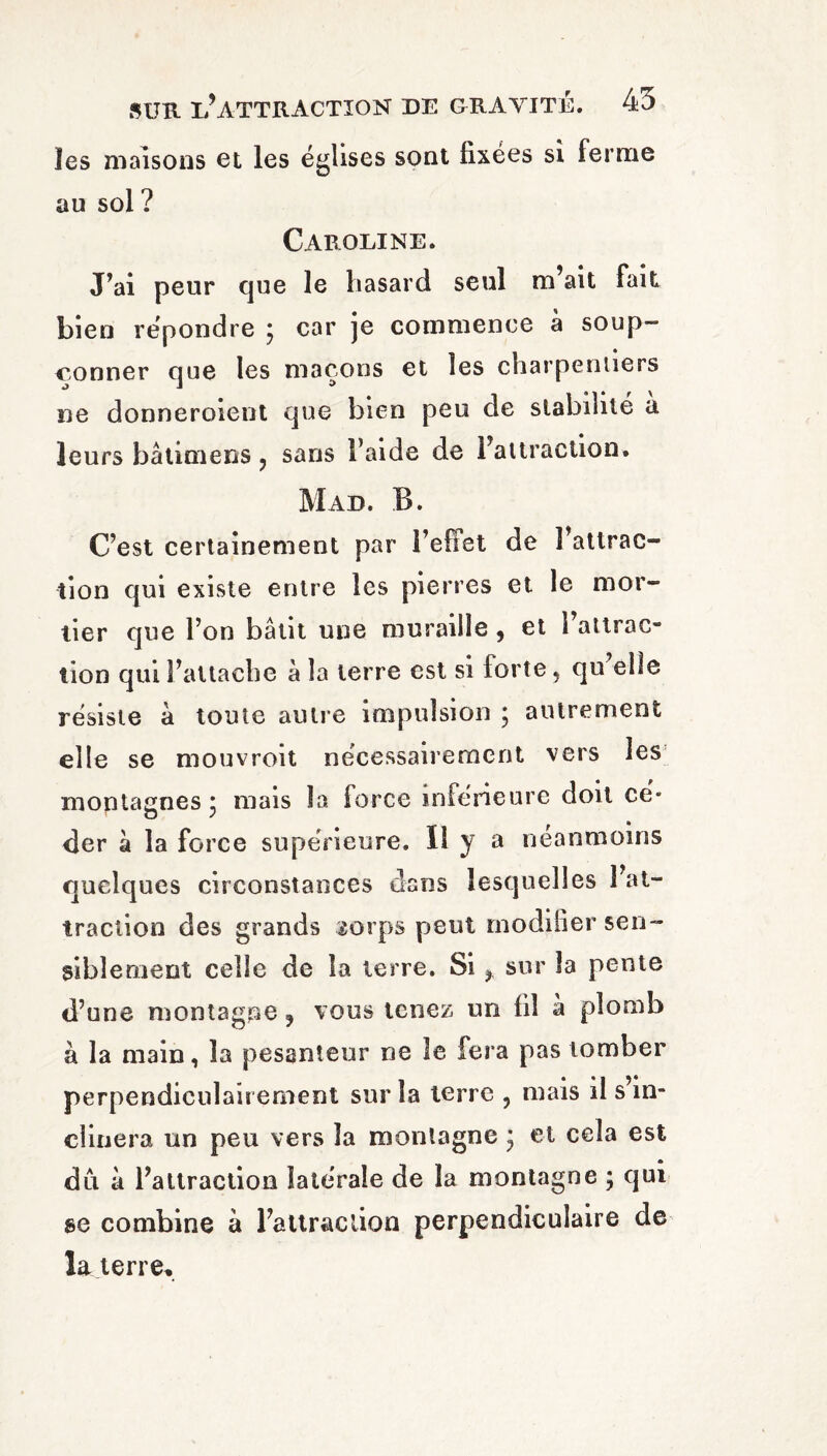 les maisons et les églises sont fixées si ferme au sol? Caroline. J*ai peur que le hasard seul m’ait fait bien répondre ; car je commence à soup¬ çonner que les maçons et les charpentiers ne donneroient que bien peu de stabilité a leurs bâlimens ? sans l’aide de l’attraction. Mad. B. C’est certainement par l’efiet de l’attrac¬ tion qui existe entre les pierres et le mor¬ tier que l’on bâtit une muraille , et l’attrac¬ tion qui l’attache à la terre est si forte 5 qu’elle résiste à toute au lie impulsion ; autrement elle se mouvroit nécessairement vers les montagnes* mais la force inférieure doit ce* der à la force supérieure. Il y a néanmoins quelques circonstances dans lesquelles l’at¬ traction des grands sorps peut modifier sen¬ siblement celle de la terre. Si ^ sur la pente d’une montagne ? vous tenez un fil a plomb à la main, la pesanteur ne le fera pas tomber perpendiculairement sur la terre ? mais il s’in¬ clinera un peu vers la montagne 3 et cela est du à l’attraction latérale de la montagne ; qui se combine à l’altraclion perpendiculaire de la terre.