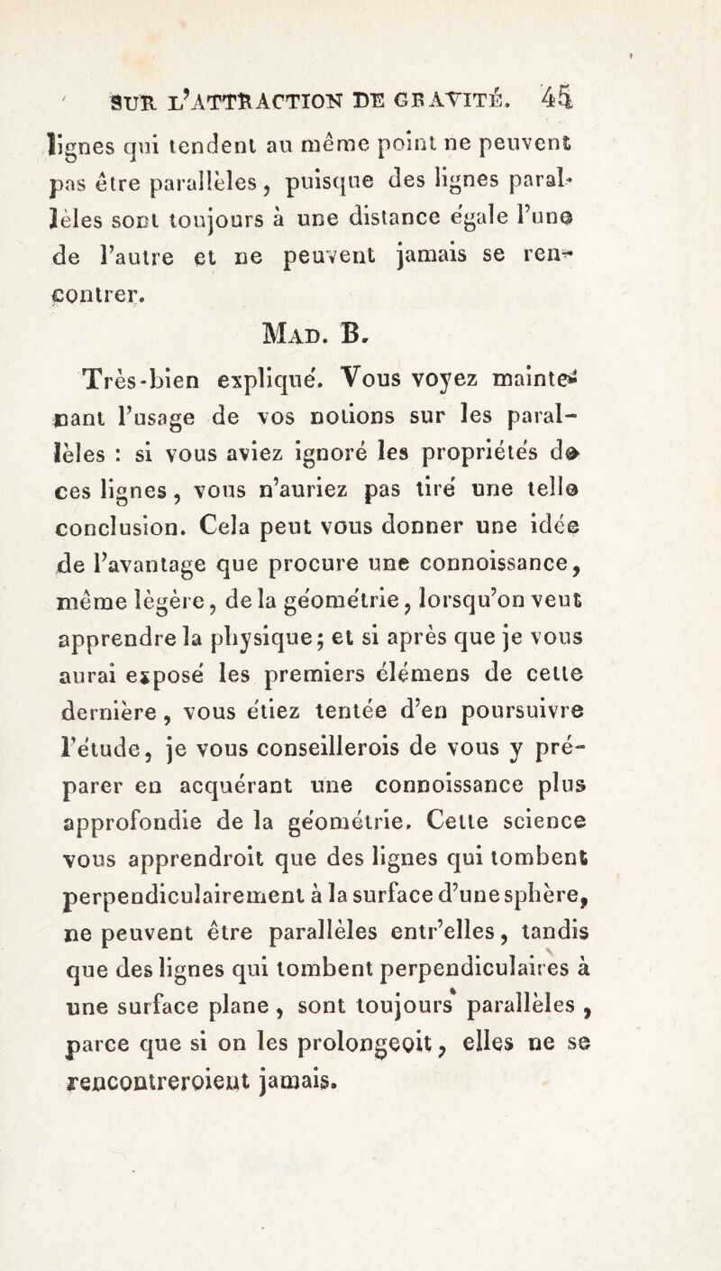 lignes qui tendent au même point ne peuvent pas être parallèles, puisque des lignes parai* lèles sont toujours à une distance égale l’un© de l’autre et ne peuvent jamais se rem* contrer. Mad. B. Très-bien expliqué. Vous voyez mainte^ nant l’usage de vos notions sur les paral¬ lèles : si vous aviez ignoré les propriétés d© ces lignes, vous n’auriez pas tiré une tell© conclusion. Cela peut vous donner une idée de l’avantage que procure une connoissance, même légère, de la géométrie, lorsqu’on veut apprendre la physique; et si après que je vous aurai exposé les premiers élémens de celte dernière , vous étiez tentée d’en poursuivre l’étude, je vous conseillerois de vous y pré¬ parer en acquérant une connoissance plus approfondie de la géométrie. Celle science vous apprendroit que des lignes qui tombent perpendiculairement à la surface d’une sphère, ne peuvent être parallèles entr’elles, tandis que des lignes qui tombent perpendiculaires à une surface plane , sont toujours parallèles , parce que si on les prolongeoit , elles ne se rencontreroient jamais.