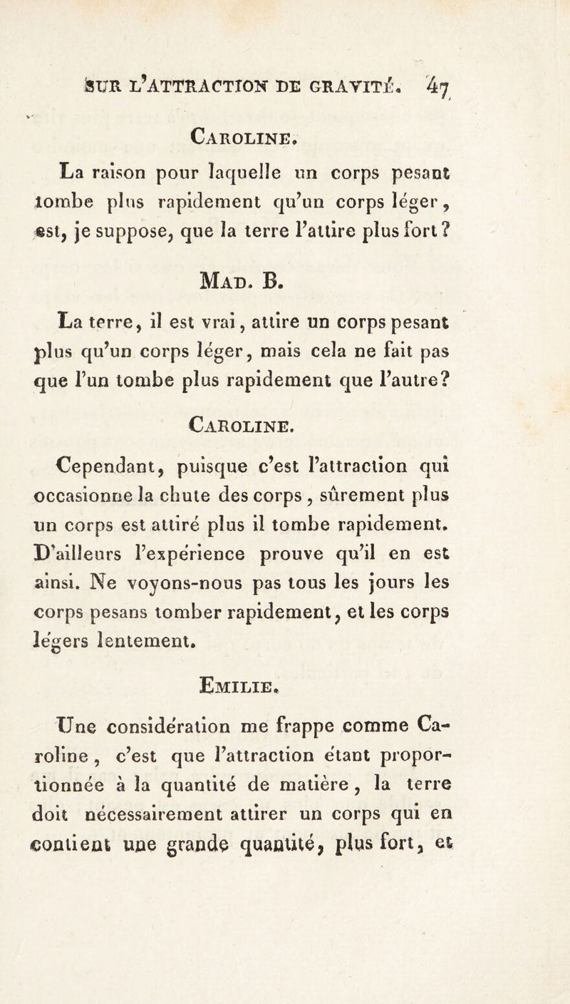 Caroline, La raison pour laquelle un corps pesant tombe plus rapidement qu’un corps léger, est, je suppose, que la terre l’attire plus fort? Mad. B, La terre, il est vrai, attire un corps pesant plus qu’un corps léger, mais cela ne fait pas que l’un tombe plus rapidement que l’autre? Caroline. Cependant, puisque c’est l’attraction qui occasionne la chute des corps , sûrement plus un corps est attiré plus il tombe rapidement. D’ailleurs l’expérience prouve qu’il en est ainsi. Ne voyons-nous pas tous les jours les corps pesans tomber rapidement, et les corps légers lentement, Emilie. Une considération me frappe comme Ca¬ roline , c’est que l’attraction étant propor¬ tionnée à la quantité de matière , la terre doit nécessairement attirer un corps qui en contient une grande quantité, plus fort, et