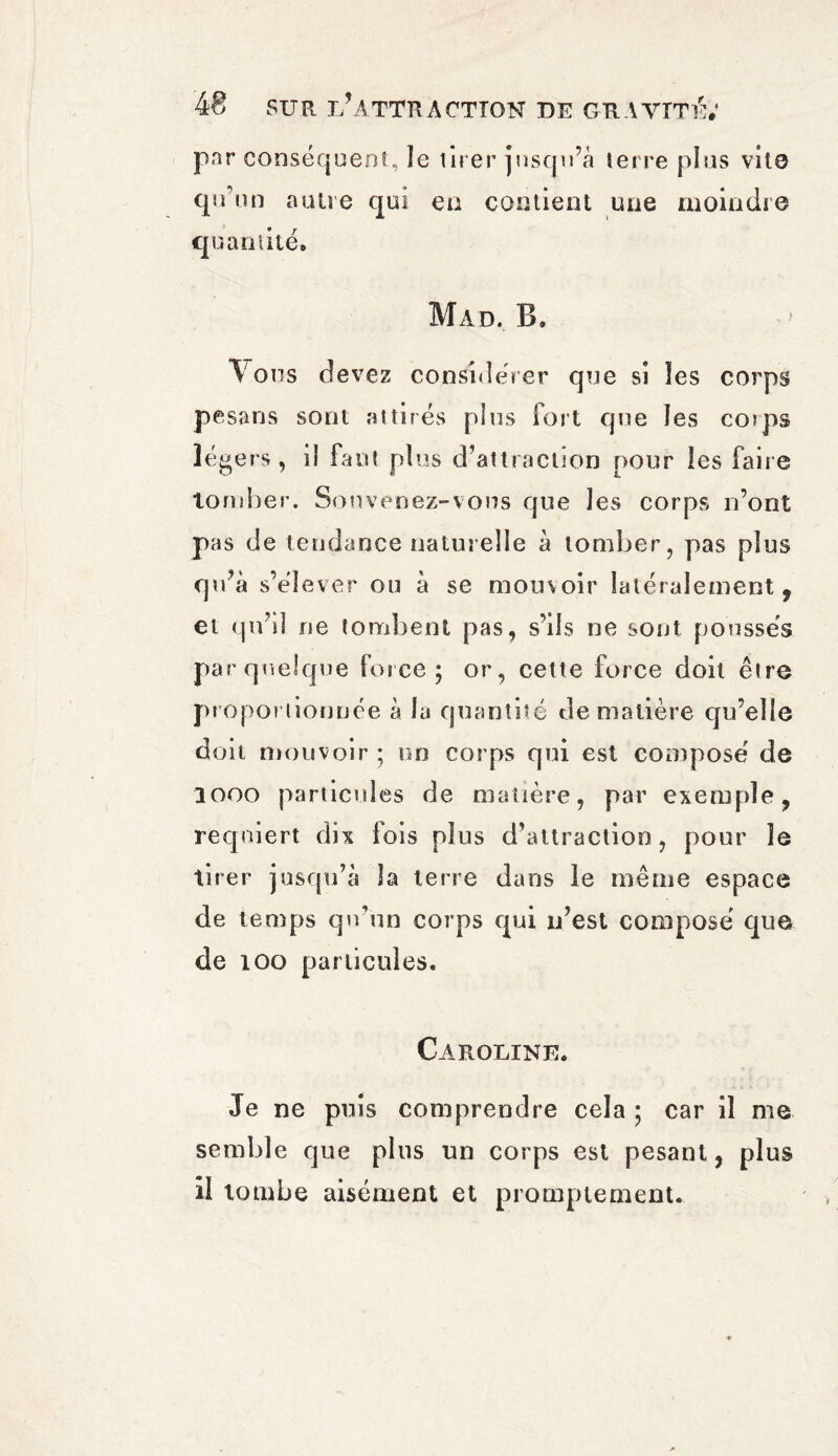 par conséquent, îe tirer jusqu’à terre plus vite qu’un autre qui eu contient une moindre quantité. Mad. B. I ons devez considérer que si les corps pesans sont attirés plus Fort que les corps légers, il faut plus d’attraction pour les Faire Tomber. Souvenez-vous que les corps n’ont pas de tendance naturelle à tomber, pas plus qu’à s’élever ou à se mouvoir latéralement 9 et qu’d ne tombent pas, s’ils ne sont poussés par quelque Force; or, cette Force doit être proportionnée à lu quantité de matière qu’elle doit mouvoir ; un corps qui est composé de 1000 particules de matière, par exemple, requiert dix Fois plus d’attraction, pour le tirer jusqu’à la terre dans le même espace de temps qu’un corps qui n’est composé que de 100 particules. Caroline. Je ne puis comprendre cela ; car il me semble que plus un corps est pesant, plus il Tombe aisément et promptement.