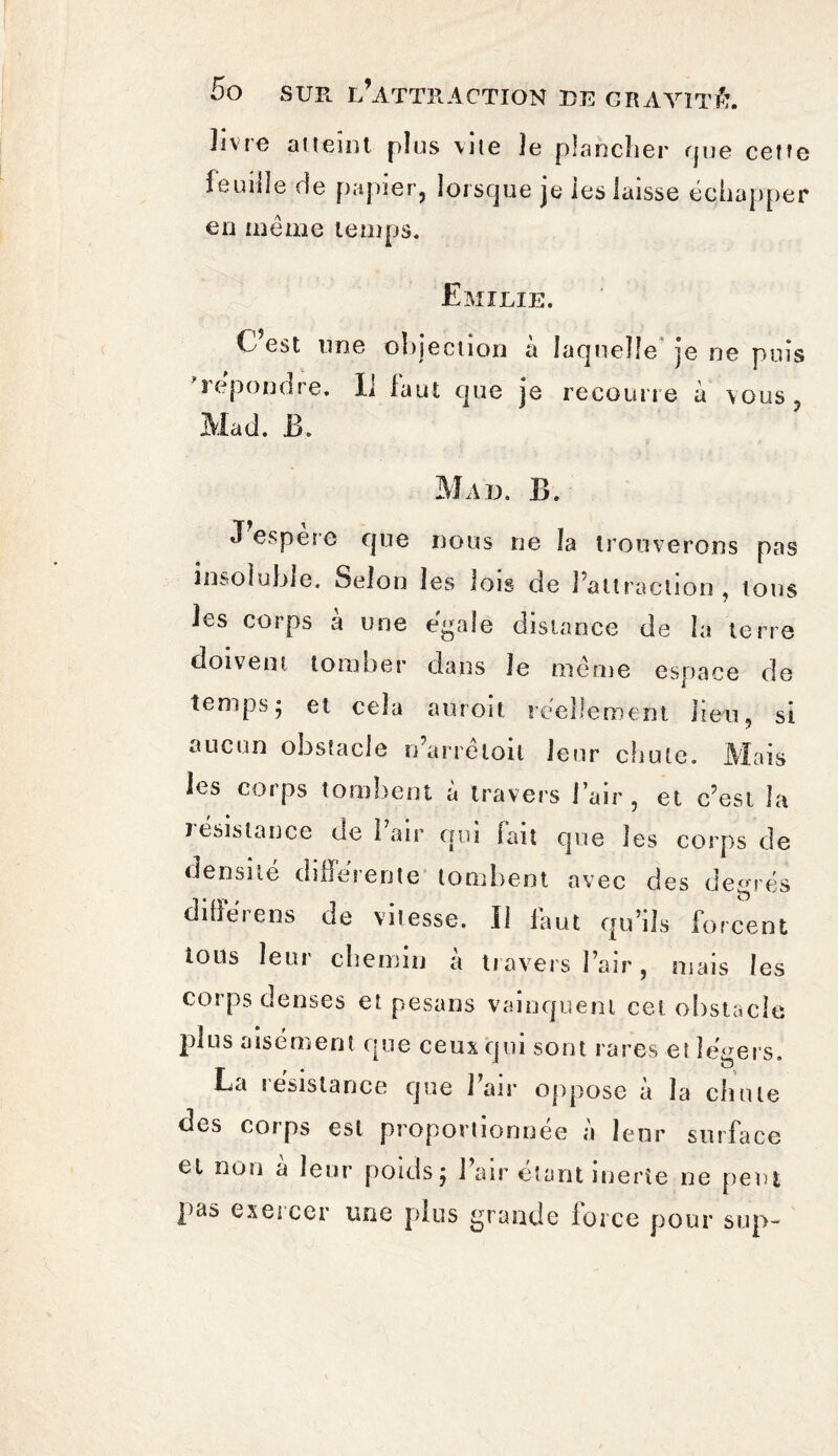 ïivrc atteint plus vite le plancher que cette leuilîe (ie papier, lorsque je les laisse échapper en même temps. Emilie. C’est une objection à laquelle je ne puis * répondre. Il faut que je recoune à vous 5 Mac!. B. Mad. B. J espere que nous ne la trouverons pas insoluble. Selon les lois de l’attraction , tous les corps a une égale distance de la terre doivent tomber dans Je même espace de temps; et cela am oit réellement lien, si aucun obstacle n’arrêloil leur chute. Mais les corps tombent à travers l’air, et c’est la J ésislance de 1 air qui fait que les corps de densité différente tombent avec des degrés diffère ns de vitesse. Il faut qu’ils forcent tous leur chemin a travers l’air, mais les corps denses et pesans vainquent cet obstacle plus aisément que ceux qui sont rares et légers. La îesistance que J air oppose a la chute des corps est proportionnée à leur surface cl non à leur poids; 1 air étant inerte ne peut pas exeicer une plus grande force pour s up-