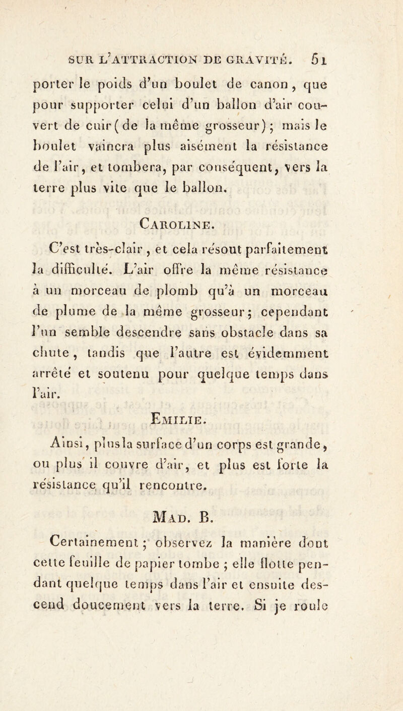 porter le poids d’un boulet de canon , que pour supporter celui d'un ballon d’air cou¬ vert de cuir (de la même grosseur); mais le boulet vaincra plus aisément la résistance de l’air, et tombera, par conséquent, vers la terre plus vite que le ballon. Caroline. C’est très-clair , et cela résout parfaitement îa difficulté. L’air offre la même résistance à un morceau de plomb qu’à un morceau de plume de îa même grosseur; cependant l’un semble descendre sans obstacle dans sa chute, tandis que l’autre est évidemment arrêté et soutenu pour quelque temps dans l’air. Emilie. Ainsi, plusla surface d’un corps est grande, ou plus il couvre d’air, et plus est iorte la résistance qu’il rencontre. Mad. B. Certainement ; observez îa manière dont cette feuille de papier tombe ; elle Hotte pen¬ dant quelque temps dans l’air et ensuite des¬ cend doucement vers la terre. Si je roule