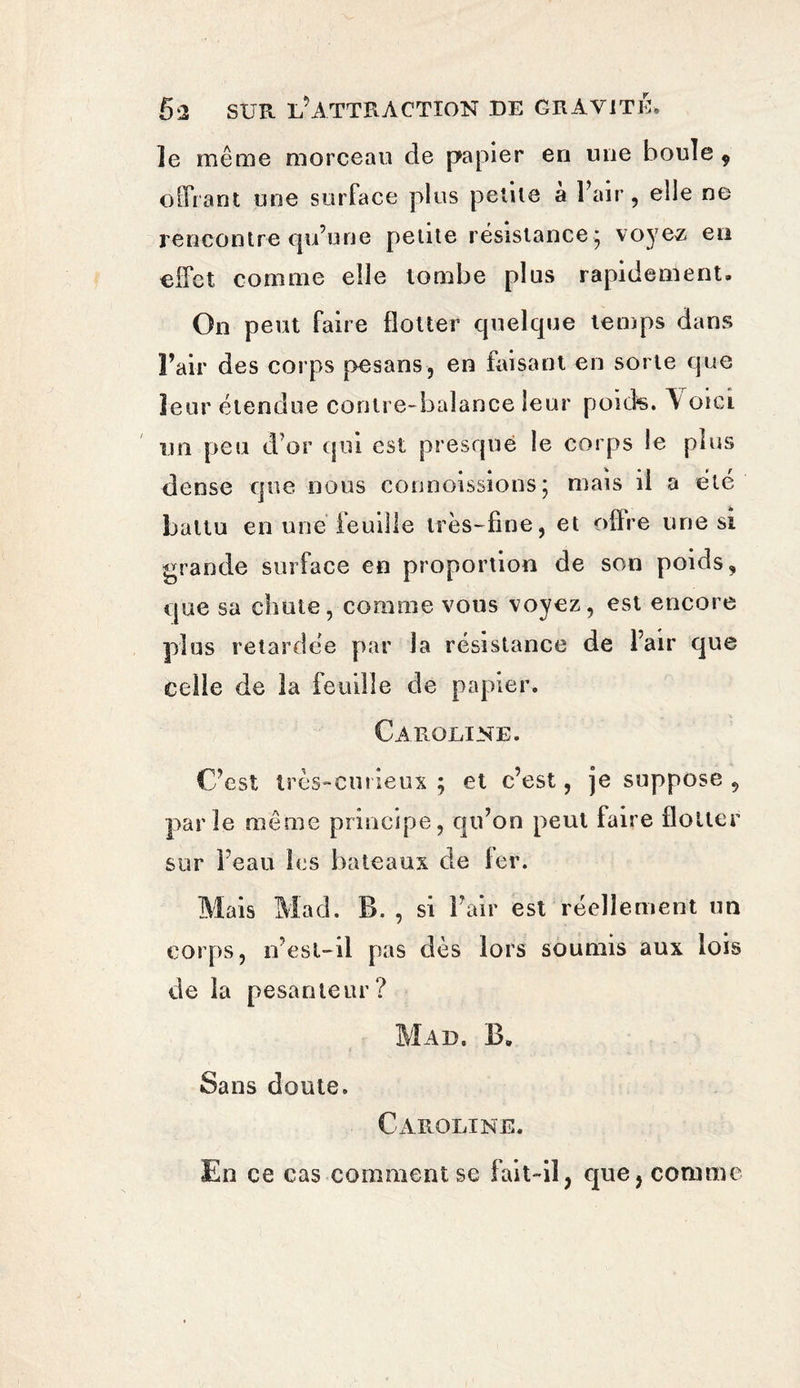 le même morceau de papier en une boule 9 offrant une surface plus petite à Fair, elle ne rencontre qu’une petite résistance^ voyez en effet comme elle tombe plus rapidement. On peut faire flotter quelque temps dans Fair des corps pesans, en faisant en sorte que leur étendue contre-balance leur poids. Y oici un peu d’or qui est presque le corps le plus dense que nous connoissions; mais il a été battu en une feuille très-fine, et offre une si grande surface en proportion de son poids, que sa chute, comme vous voyez, est encore plus retardée par la résistance de Fair que celle de ia feuille de papier. Caroline. C’est très-curieux ; et c’est, je suppose , parle même principe, qu’on peut faire flotter sur l’eau les bateaux de fer. Mais Mad. B. , si Fair est réellement un corps, n’esl-il pas dès lors soumis aux lois de la pesanteur? Mad. B. Sans doute. Caroline. En ce cas comment se fait-il, que, comme