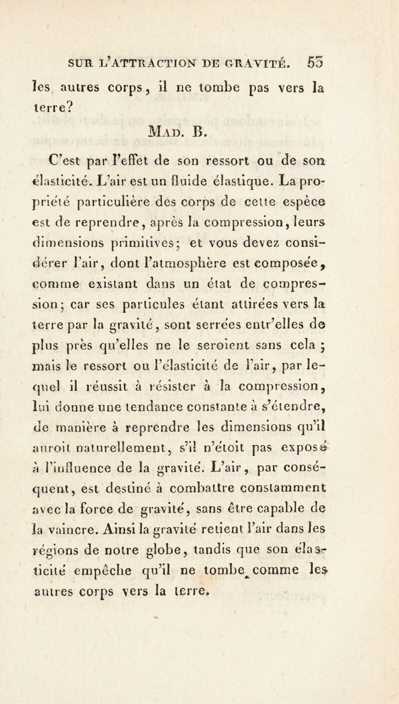 îes autres corps , il ne tombe pas vers la terre? Mad. B. C’est par l’effet de son ressort ou de sou élasticité. L’air est un fluide élastique. La pro¬ priété particulière des corps de cette espèce est de reprendre, après la compression, leurs dimensions primitives; et vous devez consi¬ dérer l’air, dont l’atmosphère est composée, comme existant dans un état de compres¬ sion; car ses particules étant attirées vers la terre par la gravité, sont serrées entr’elles do plus près qu’elles ne le seroient sans cela ; mais le ressort ou l’élasticité de l’air, par le¬ quel il réussit à résister à la compression, lui donne une tendance constante à s’étendre, de manière à reprendre îes dimensions qu’il au roi t naturellement, s’il n’étoit pas exposé à l’influence de la gravité. L’air, par consé¬ quent, est destiné à combattre constamment avec la force de gravité, sans être capable de la vaincre. Ainsi la gravité retient l’air dans les régions de notre globe, tandis que son élas¬ ticité' empêche qu’il ne tombe^ comme les autres corps vers la terre.