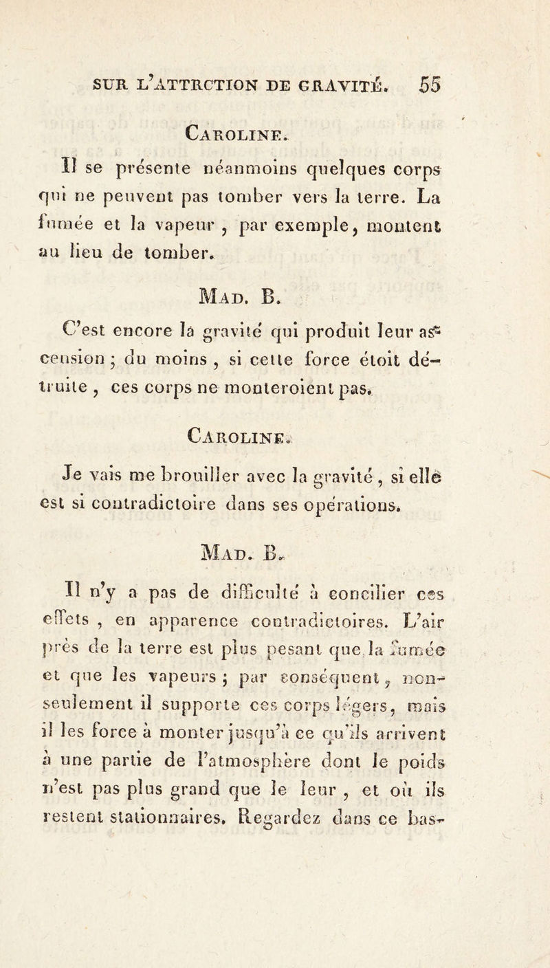 Caroline. ïî se présente néanmoins quelques corps qui ne peuvent pas tomber vers la terre. La fumée et la vapeur , par exemple, montent au lieu de tomber. Pii Ai), B. C’est encore la gravite' qui produit leur as5 cension ; du moins , si cetle force éloit dé¬ truite , ces corps ne monteroient pas* Caroline. Je vais me brouiller avec la gravité , si elle est si contradictoire dans ses opérations. Mad. B. • * ■ » '«ii Il n’y a pas de difficulté à concilier ces efiets , en apparence contradictoires. L’air près de la terre est plus pesant que la fumée et que les vapeurs; par conséquent, non- seulement il supporte ces corps légers, mais il les force à monter jusqu’à ce qu’ils arrivent à une partie de l’atmosphère dont le poids n’est pas plus grand que le leur , et où ils restent stationnaires. Regardez dans ce bas-