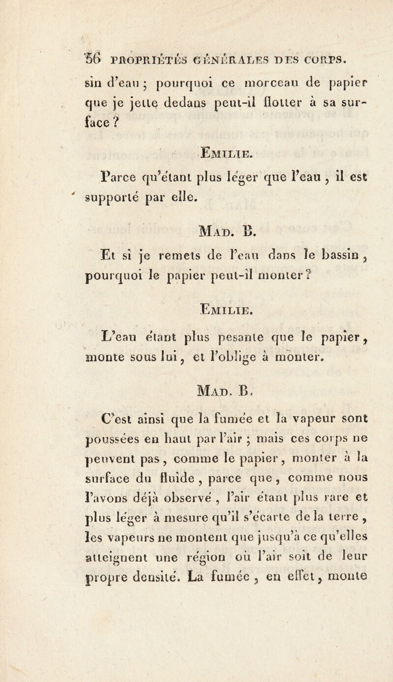 sin d’eau • pourquoi ce morceau de papier que je jette dedaus peut-il flouer à sa sur¬ face ? Emtxae. Parce qu’étant plus léger que Feau , il est supporté par elle. Mad. B. Et si je remets de Feau dans ïe bassio , pourquoi le papier peut-il monter? Emilie. L’eau étant plus pesante que le papier, monte sous lui, et l’oblige à monter. Mad. B. C’est ainsi que la fumée et la vapeur sont poussées en haut par Fair ; mais ces corps ne peuvent pas, comme le papier, monter à la surface du fluide , parce que , comme nous l’avons déjà observé , Fair étant plus rare et plus léger à mesure qu’il s’écarte de la terre , les vapeurs ne montent que jusqu’à ce qu’elles atteignent une région où Fair soit de leur propre densité. La fumée , en eifet, monta