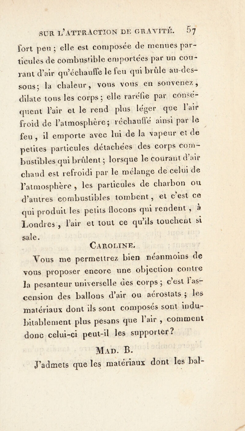 fort peu ; elle est composée de menues par- ticules de combustible emportées par un cou¬ rant d’air qu’échauffe le leu qui brûle au oes- sous y la chaleur, vous vous en souvenez, dilate tous les corps; elle raréfie par cônsé- quent l’air el le rend plus léger que l’air froid de l’atmosphère; réchauffe ainsi par le feu , il emporte avec lui de la vapeur et de petites particules détachées des corps com¬ bustibles qui brûlent ; lorsque le courant u ait chaud est refroidi par le mélange de celui de l’atmosphère , les particules de charbon ou d’autres combustibles tombent, et c est ce qui produit les petits flocons qui rendent , a Londres , l’air et tout ce qu’ils touchent si sale. Caroline. Vous me permettrez bien neanmoins de vous proposer encore une objection contre ïa pesanteur universelle des corps ; c’est 1 as¬ cension des ballons d air ou aeiostats ; matériaux dont ils sont composés sont indu¬ bitablement plus pesans que l’air , comment donc celui-ci peut-il les supporter? Mad. B. J’admets que les matériaux dont les bal-