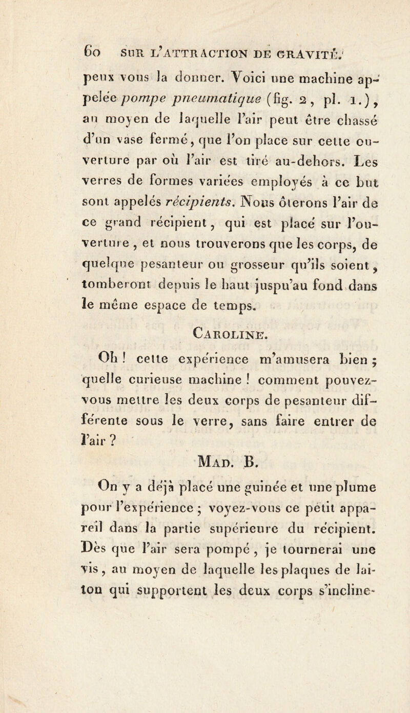 peux vous îa donner. Yoici une machine ap¬ pelée pompe pneumatique (fîg. 2, pî. 1.), an moyen de laquelle Pair peut être chassé d’un vase fermé, que l’on place sur cette ou¬ verture par ou Pair est tiré au-dehors. Les verres de formes variées employés à ce but sont appelés récipients. Nous ôterons l’air de ce grand récipient, qui est placé sur l’ou¬ verture , et nous trouverons que les corps, de quelque pesanteur ou grosseur qu’ils soient ? tomberont depuis le haut juspu’au fond dans ïe même espace de temps. Caroline. Oh ! celte expérience m’amusera bien ; quelle curieuse machine ! comment pouvez- vous mettre les deux corps de pesanteur dif¬ férente sous le verre, sans faire entrer de Pair ? Map. B. On y a déjà placé une guinée et une plume pour l’expérience ; voyez-vous ce petit appa¬ reil d ans la partie supérieure du récipient. Dès que Pair sera pompé , je tournerai une vis, au moyen de laquelle les plaques de lai¬ ton qui supportent les deux corps s’incline»