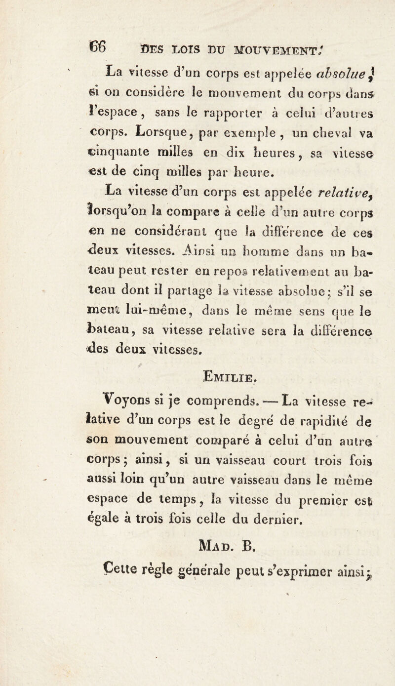 La vitesse d’un corps est appelée absolue \ si on considère le mouvement du corps dans l’espace , sans le rapporter à celui d’autres corps. Lorsque? par exemple, un cheval va cinquante milles en dix heures , sa vitesse est de cinq milles par heure. La vitesse d’un corps est appelée relative, lorsqu’on la compare à celle d'un autre corps en ne considérant que îa différence de ces deux vitesses. Ainsi un homme dans un ba¬ teau peut rester en repos relativement au ba¬ teau dont il partage la vitesse absolue ; s’il se meut lui-même, dans le meme sens que le bateau, sa vitesse relative sera la différence des deux vitesses. Emilie. Voyons si je comprends. — La vitesse re¬ lative d’un corps est le degré de rapidité de son mouvement comparé à celui d’un autre corps ; ainsi, si un vaisseau court trois fois aussi loin qu’un autre vaisseau dans le même espace de temps, îa vitesse du premier es$ égale à trois fois celle du dernier. Mad. B. Cette règle générale peut s’exprimer ainsi^