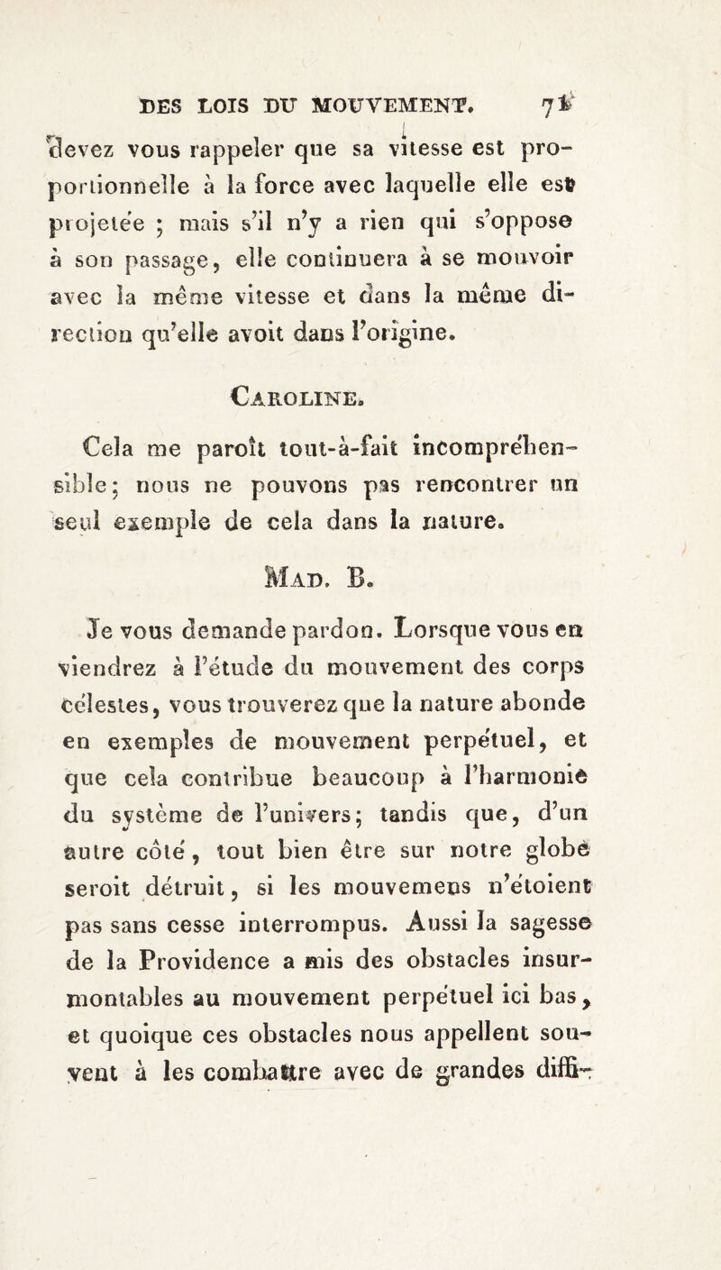 I cfevez vous rappeler que sa vitesse est pro¬ portionnelle à la force avec laquelle elle est? projetée ; ruais s’il n’y a rien qui s’oppose à son passage, elle continuera à se mouvoir avec la même vitesse et dans la même di¬ rection qu’elle avoit dans l’origine. Caroline# Cela me paroît tout-à-fait incomprehen¬ sible: nous ne pouvons pas rencontrer un seul exemple de cela dans la nature, Mad. B# Je vous demande pardon. Lorsque vous en viendrez à Pétucle du mouvement des corps célestes, vous trouverez que la nature abonde en exemples de mouvement perpe'tuel, et que cela contribue beaucoup à l’harmonie du système de l’univers; tandis que, d’un autre côté, tout bien être sur notre globe seroit détruit, si les mouvemens n’étoient pas sans cesse interrompus. Aussi la sagesse de la Providence a mis des obstacles insur¬ montables au mouvement perpétuel ici bas , et quoique ces obstacles nous appellent sou¬ vent à les combattre avec de grandes diffi-