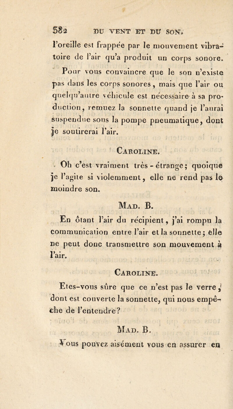 SÈ2 l’oreille est frappée par le mouvement vibra¬ toire de Pair qu’a produit un corps sonore. Pour vous convaincre que le son n’existe pas dans les corps sonores , mais que l’air ou qnelqu’autre véhicule est nécessaire à sa pro¬ duction, remuez la sonnette quand je l’aurai suspendue sous la pompe pneumatique, dont Je soutirerai l’air. ■ » •* J ' - - . ' i  * . v Caroline. . Ob c’est vraiment très - étrange ; quoique Je l’agite si violemment, elle ne rend pas 1© moindre son. Mad. B. En ôtant Pair du récipient , j’ai rompu la communication entre l’air et la sonnette ; elle ne peut donc transmettre son mouvement à Pair. Caroline. Etes-vous sûre que ce n’est pas ïe verre ^ dont est couverte la sonnette, qui nous empê¬ che de l’entendre? Mail B. A ous pouvez aisément vous en assurer en