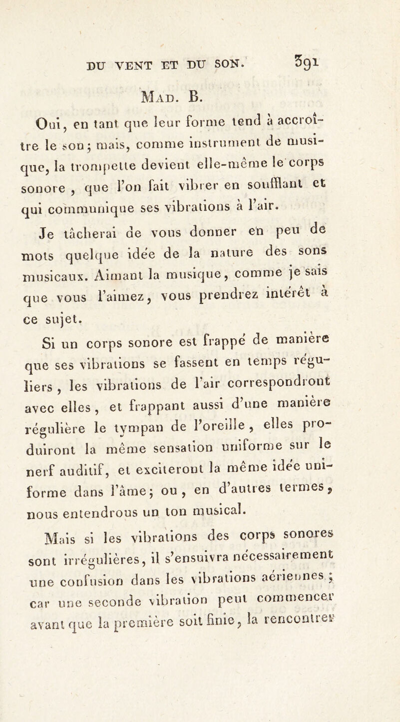 Mad. B. Oui, en tant que leur forme tend a accroî¬ tre le son; mais, comme instrument de musi¬ que, la trompette devient elle-même le corps sonore , que l’on fait vibrer en soufflant et qui communique ses vibrations à Fair. Je tâcherai de vous donner en peu de mots quelque idée de la nature des sons musicaux. Aimant la musique, comme je sais que vous l’aimez, vous prendrez interet a ce sujet. Si un corps sonore est frappe de maniéré que ses vibrations se fassent en temps régu¬ liers , les vibrations de Fair correspondront avec elles , et frappant aussi d’une manière régulière le tvmpau de Foreide, elles pio duiront la même sensation uniforme sur le nerf auditif, et exciteront la même idée uni¬ forme dans lame; ou, en d autres ici mes 9 nous entendrons un ton musical. Mais si les vibrations des corps sonores sont irrégulières, il s’ensuivra nécessairement une confusion dans les vibrations aériennes ; car une seconde vibration peut commence! avant que la première soit finie, la rencontrer